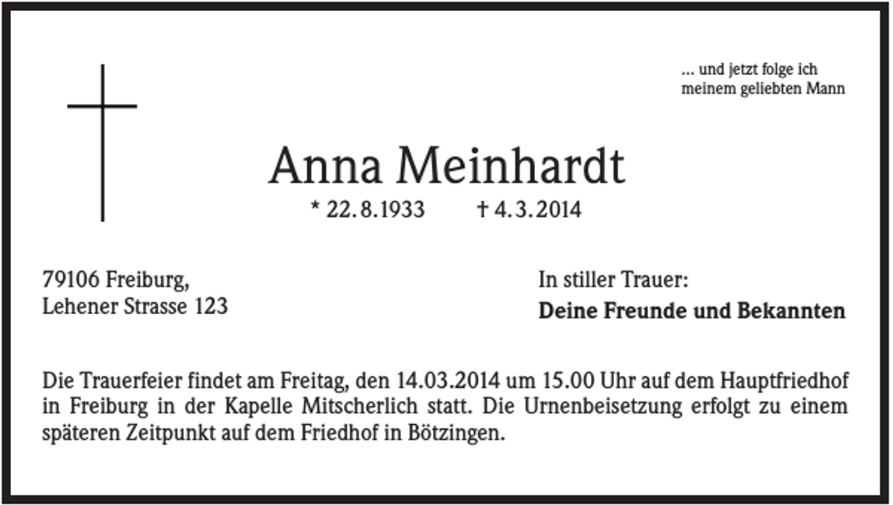 <p>… und jetzt folge ich<br />meinem geliebten Mann</p><p>Anna Meinhardt<br />* 22. 8.1933<br />79106 Freiburg,<br />Lehener Strasse 123</p><p>† 4. 3. 2014<br />In stiller Trauer:<br />Deine Freunde und Bekannten</p><p>Die Trauerfeier findet am Freitag, den 14.03.2014 um 15.00 Uhr auf dem Hauptfriedhof<br />in Freiburg in der Kapelle Mitscherlich statt. Die Urnenbeisetzung erfolgt zu einem<br />späteren Zeitpunkt auf dem Friedhof in Bötzingen.</p>