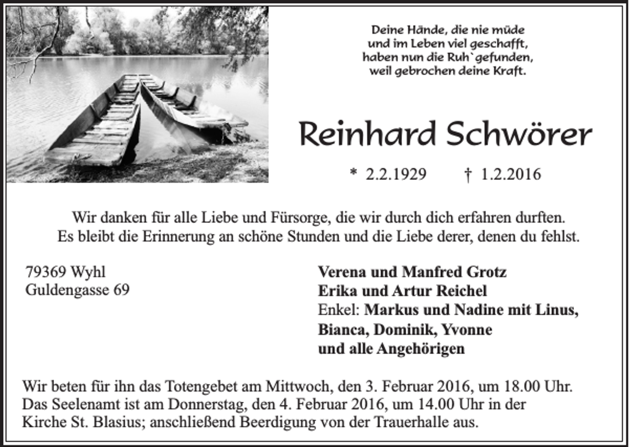 <p>Deine Hände, die nie müde<br />und im Leben viel geschafft,<br />haben nun die Ruh`gefunden,<br />weil gebrochen deine Kraft.</p><p>Reinhard Schwörer<br />* 2.2.1929</p><p>† 1.2.2016</p><p>Wir danken für alle Liebe und Fürsorge, die wir durch dich erfahren durften.<br />Es bleibt die Erinnerung an schöne Stunden und die Liebe derer, denen du fehlst.<br />79369 Wyhl<br />Guldengasse 69</p><p>Verena und Manfred Grotz<br />Erika und Artur Reichel<br />Enkel: Markus und Nadine mit Linus,<br />Bianca, Dominik, Yvonne<br />und alle Angehörigen</p><p>Wir beten für ihn das Totengebet am Mittwoch, den 3. Februar 2016, um 18.00 Uhr.<br />Das Seelenamt ist am Donnerstag, den 4. Februar 2016, um 14.00 Uhr in der<br />Kirche St. Blasius; anschließend Beerdigung von der Trauerhalle aus.</p>