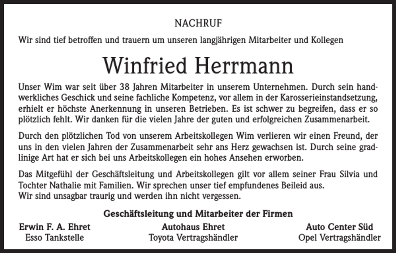 <p>NACHRUF<br />Wir sind tief betroffen und trauern um unseren langjährigen Mitarbeiter und Kollegen</p><p>Winfried Herrmann<br />Unser Wim war seit über 38 Jahren Mitarbeiter in unserem Unternehmen. Durch sein handwerkliches Geschick und seine fachliche Kompetenz, vor allem in der Karosserieinstandsetzung,<br />erhielt er höchste Anerkennung in unseren Betrieben. Es ist schwer zu begreifen, dass er so<br />plötzlich fehlt. Wir danken für die vielen Jahre der guten und erfolgreichen Zusammenarbeit.<br />Durch den plötzlichen Tod von unserem Arbeitskollegen Wim verlieren wir einen Freund, der<br />uns in den vielen Jahren der Zusammenarbeit sehr ans Herz gewachsen ist. Durch seine gradlinige Art hat er sich bei uns Arbeitskollegen ein hohes Ansehen erworben.<br />Das Mitgefühl der Geschäftsleitung und Arbeitskollegen gilt vor allem seiner Frau Silvia und<br />Tochter Nathalie mit Familien. Wir sprechen unser tief empfundenes Beileid aus.<br />Wir sind unsagbar traurig und werden ihn nicht vergessen.<br />Erwin F. A. Ehret<br />Esso Tankstelle</p><p>Geschäftsleitung und Mitarbeiter der Firmen<br />Autohaus Ehret<br />Auto Center Süd<br />Toyota Vertragshändler<br />Opel Vertragshändler</p>