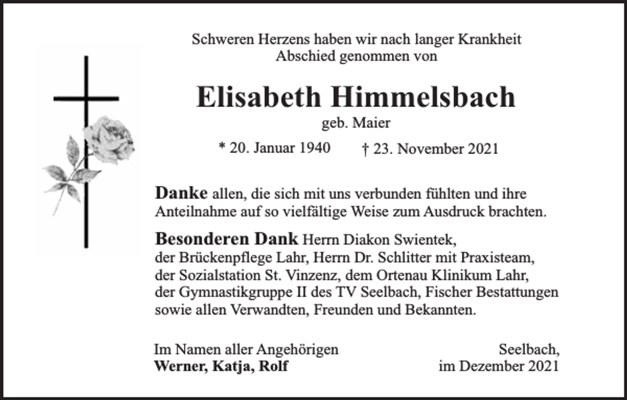 <p>Schweren Herzens haben wir nach langer Krankheit<br />Abschied genommen von</p><p>Elisabeth Himmelsbach<br />geb. Maier</p><p>* 20. Januar 1940</p><p>† 23. November 2021</p><p>Danke allen, die sich mit uns verbunden fühlten und ihre<br />Anteilnahme auf so vielfältige Weise zum Ausdruck brachten.<br />Besonderen Dank Herrn Diakon Swientek,<br />der Brückenpflege Lahr, Herrn Dr. Schlitter mit Praxisteam,<br />der Sozialstation St. Vinzenz, dem Ortenau Klinikum Lahr,<br />der Gymnastikgruppe II des TV Seelbach, Fischer Bestattungen<br />sowie allen Verwandten, Freunden und Bekannten.<br />Im Namen aller Angehörigen<br />Werner, Katja, Rolf</p><p>Seelbach,<br />im Dezember 2021</p>