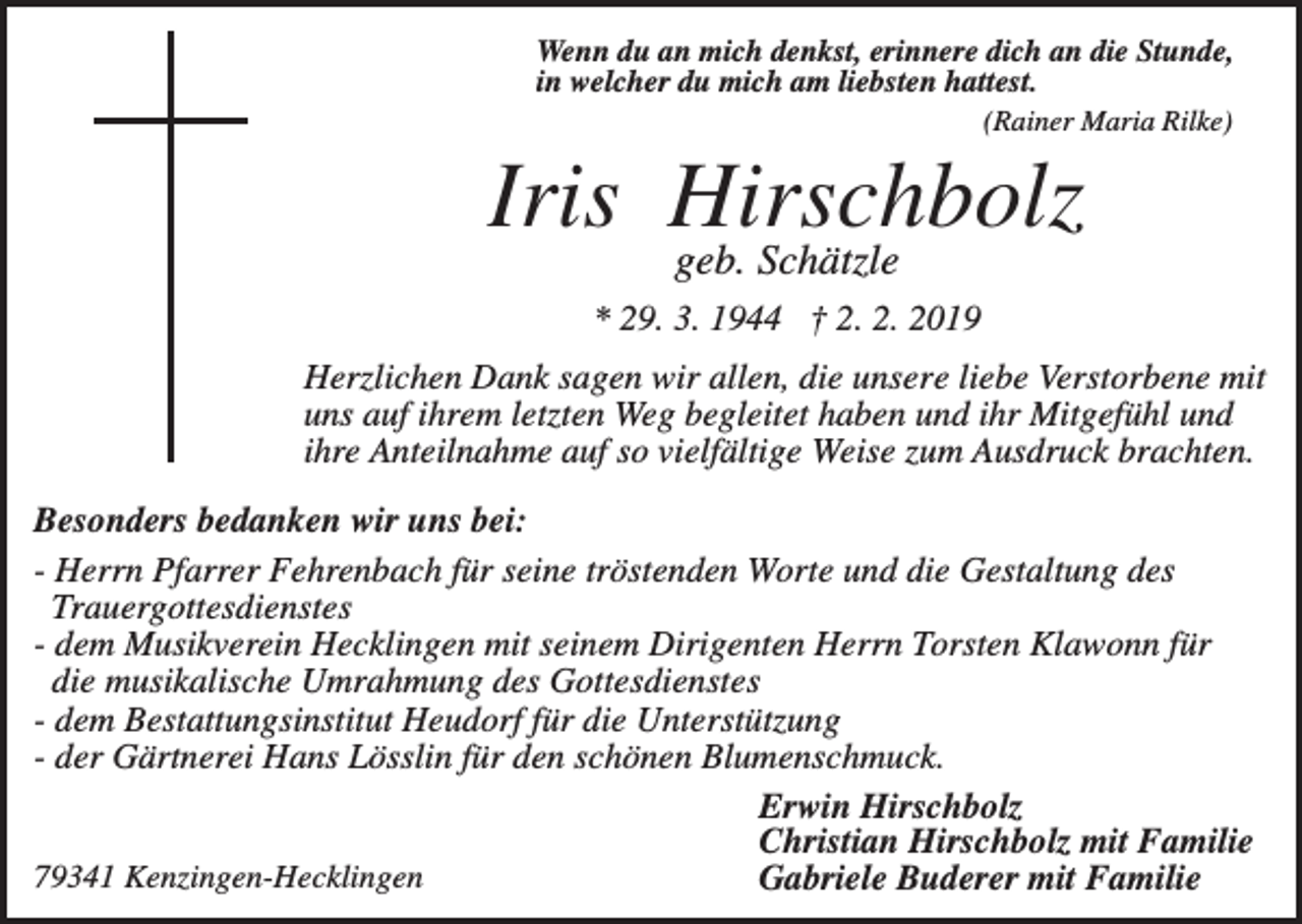 <p>Wenn du an mich denkst, erinnere dich an die Stunde,<br />in welcher du mich am liebsten hattest.<br />(Rainer Maria Rilke)</p><p>Iris Hirschbolz<br />geb. Schätzle</p><p>* 29. 3. 1944 † 2. 2. 2019<br />Herzlichen Dank sagen wir allen, die unsere liebe Verstorbene mit<br />uns auf ihrem letzten Weg begleitet haben und ihr Mitgefühl und<br />ihre Anteilnahme auf so vielfältige Weise zum Ausdruck brachten.<br />Besonders bedanken wir uns bei:<br />- Herrn Pfarrer Fehrenbach für seine tröstenden Worte und die Gestaltung des<br />Trauergottesdienstes<br />- dem Musikverein Hecklingen mit seinem Dirigenten Herrn Torsten Klawonn für<br />die musikalische Umrahmung des Gottesdienstes<br />- dem Bestattungsinstitut Heudorf für die Unterstützung<br />- der Gärtnerei Hans Lösslin für den schönen Blumenschmuck.<br />Erwin Hirschbolz<br />Christian Hirschbolz mit Familie<br />79341 Kenzingen-Hecklingen<br />Gabriele Buderer mit Familie</p>