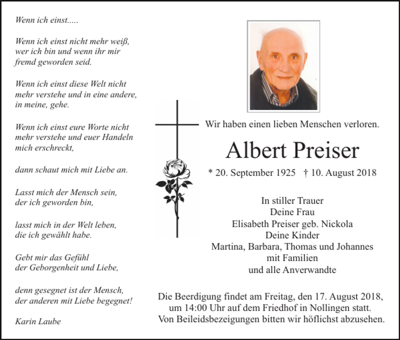 <p>Wenn ich einst.....<br />Wenn ich einst nicht mehr weiß,<br />wer ich bin und wenn ihr mir<br />fremd geworden seid.<br />Wenn ich einst diese Welt nicht<br />mehr verstehe und in eine andere,<br />in meine, gehe.<br />Wenn ich einst eure Worte nicht<br />mehr verstehe und euer Handeln<br />mich erschreckt,</p><p>Wir haben einen lieben Menschen verloren.</p><p>dann schaut mich mit Liebe an.</p><p>* 20. September 1925 † 10. August 2018</p><p>Lasst mich der Mensch sein,<br />der ich geworden bin,<br />lasst mich in der Welt leben,<br />die ich gewählt habe.<br />Gebt mir das Gefühl<br />der Geborgenheit und Liebe,<br />denn gesegnet ist der Mensch,<br />der anderen mit Liebe begegnet!<br />Karin Laube</p><p>Albert Preiser<br />In stiller Trauer<br />Deine Frau<br />Elisabeth Preiser geb. Nickola<br />Deine Kinder<br />Martina, Barbara, Thomas und Johannes<br />mit Familien<br />und alle Anverwandte<br />Die Beerdigung findet am Freitag, den 17. August 2018,<br />um 14:00 Uhr auf dem Friedhof in Nollingen statt.<br />Von Beileidsbezeigungen bitten wir höflichst abzusehen.</p>