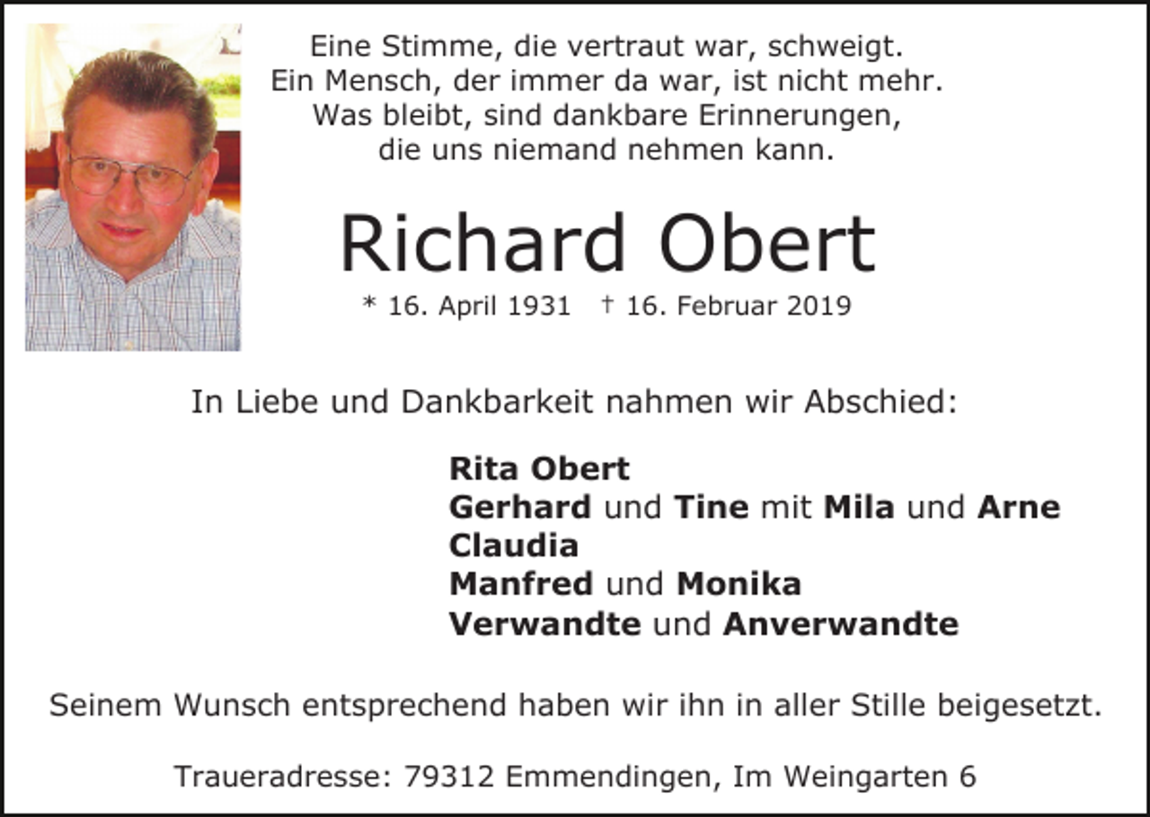 <p>Eine Stimme, die vertraut war, schweigt.<br />Ein Mensch, der immer da war, ist nicht mehr.<br />Was bleibt, sind dankbare Erinnerungen,<br />die uns niemand nehmen kann.</p><p>Richard Obert<br />* 16. April 1931</p><p>† 16. Februar 2019</p><p>In Liebe und Dankbarkeit nahmen wir Abschied:<br />Rita Obert<br />Gerhard und Tine mit Mila und Arne<br />Claudia<br />Manfred und Monika<br />Verwandte und Anverwandte<br />Seinem Wunsch entsprechend haben wir ihn in aller Stille beigesetzt.<br />Traueradresse: 79312 Emmendingen, Im Weingarten 6</p>
