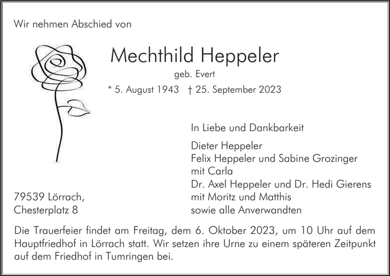 <p>Wir nehmen Abschied von</p><p>Mechthild Heppeler<br />geb. Evert<br />* 5. August 1943 † 25. September 2023</p><p>In Liebe und Dankbarkeit</p><p>79539 Lörrach,<br />Chesterplatz 8</p><p>Dieter Heppeler<br />Felix Heppeler und Sabine Grozinger<br />mit Carla<br />Dr. Axel Heppeler und Dr. Hedi Gierens<br />mit Moritz und Matthis<br />sowie alle Anverwandten</p><p>Die Trauerfeier findet am Freitag, dem 6. Oktober 2023, um 10 Uhr auf dem<br />Hauptfriedhof in Lörrach statt. Wir setzen ihre Urne zu einem späteren Zeitpunkt<br />auf dem Friedhof in Tumringen bei.</p>