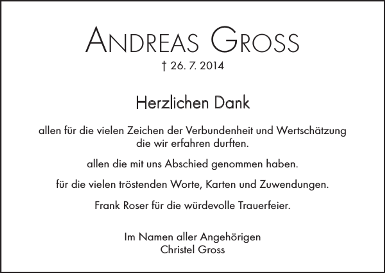 <p>Andreas Gross<br />† 26. 7. 2014</p><p>Herzlichen Dank<br />allen für die vielen Zeichen der Verbundenheit und Wertschätzung<br />die wir erfahren durften.<br />allen die mit uns Abschied genommen haben.<br />für die vielen tröstenden Worte, Karten und Zuwendungen.<br />Frank Roser für die würdevolle Trauerfeier.<br />Im Namen aller Angehörigen<br />Christel Gross</p>