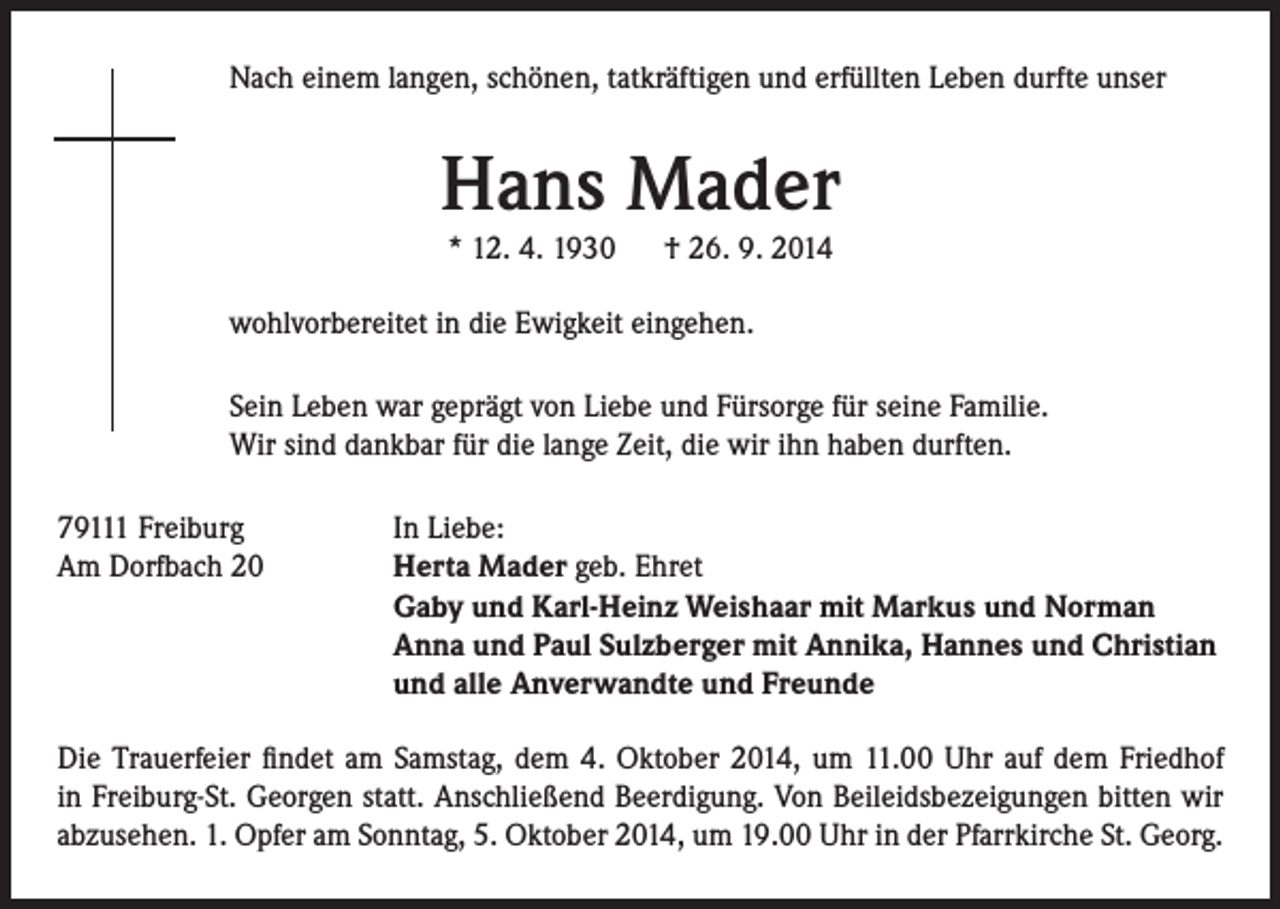 <p>Nach einem langen, schönen, tatkräftigen und erfüllten Leben durfte unser</p><p>Hans Mader<br />* 12. 4. 1930 † 26. 9. 2014</p><p>wohlvorbereitet in die Ewigkeit eingehen.<br />Sein Leben war geprägt von Liebe und Fürsorge für seine Familie.<br />Wir sind dankbar für die lange Zeit, die wir ihn haben durften.<br />79111 Freiburg<br />Am Dorfbach 20</p><p>In Liebe:<br />Herta Mader geb. Ehret<br />Gaby und Karl-Heinz Weishaar mit Markus und Norman<br />Anna und Paul Sulzberger mit Annika, Hannes und Christian<br />und alle Anverwandte und Freunde</p><p>Die Trauerfeier findet am Samstag, dem 4. Oktober 2014, um 11.00 Uhr auf dem Friedhof<br />in Freiburg-St. Georgen statt. Anschließend Beerdigung. Von Beileidsbezeigungen bitten wir<br />abzusehen. 1. Opfer am Sonntag, 5. Oktober 2014, um 19.00 Uhr in der Pfarrkirche St. Georg.</p>