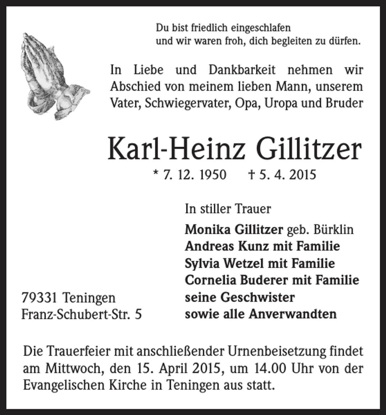 <p>Du bist friedlich eingeschlafen<br />und wir waren froh, dich begleiten zu dürfen.</p><p>In Liebe und Dankbarkeit nehmen wir<br />Abschied von meinem lieben Mann, unserem<br />Vater, Schwiegervater, Opa, Uropa und Bruder</p><p>Karl-Heinz Gillitzer<br />* 7. 12. 1950 † 5. 4. 2015</p><p>79331 Teningen<br />Franz-Schubert-Str. 5</p><p>In stiller Trauer<br />Monika Gillitzer geb. Bürklin<br />Andreas Kunz mit Familie<br />Sylvia Wetzel mit Familie<br />Cornelia Buderer mit Familie<br />seine Geschwister<br />sowie alle Anverwandten</p><p>Die Trauerfeier mit anschließender Urnenbeisetzung findet<br />am Mittwoch, den 15. April 2015, um 14.00 Uhr von der<br />Evangelischen Kirche in Teningen aus statt.</p>