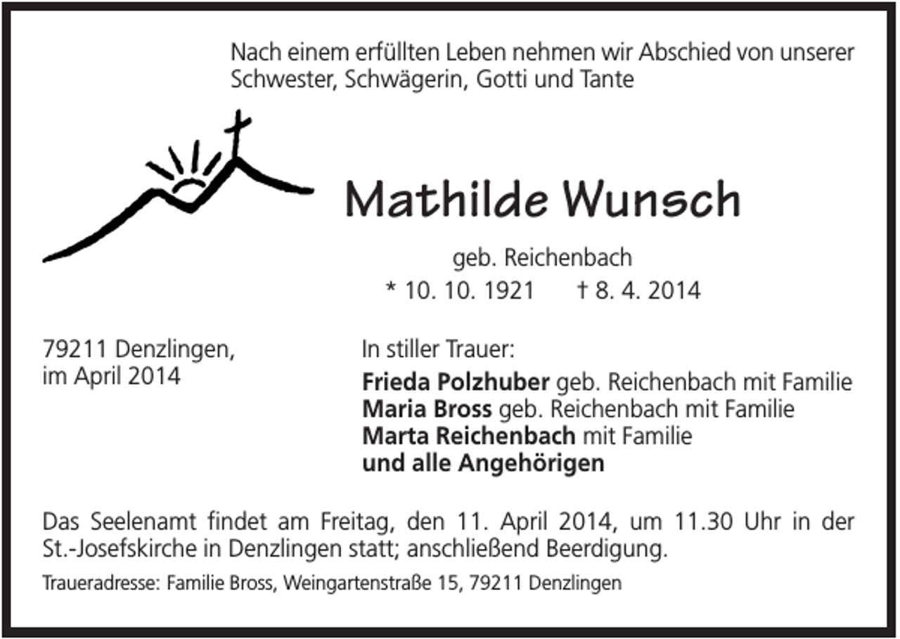 <p>Nach einem erfüllten Leben nehmen wir Abschied von unserer<br />Schwester, Schwägerin, Gotti und Tante</p><p>Mathilde Wunsch<br />geb. Reichenbach<br />* 10. 10. 1921<br />† 8. 4. 2014<br />79211 Denzlingen,<br />im April 2014</p><p>In stiller Trauer:<br />Frieda Polzhuber geb. Reichenbach mit Familie<br />Maria Bross geb. Reichenbach mit Familie<br />Marta Reichenbach mit Familie<br />und alle Angehörigen</p><p>Das Seelenamt findet am Freitag, den 11. April 2014, um 11.30 Uhr in der<br />St.-Josefskirche in Denzlingen statt; anschließend Beerdigung.<br />Traueradresse: Familie Bross, Weingartenstraße 15, 79211 Denzlingen</p>