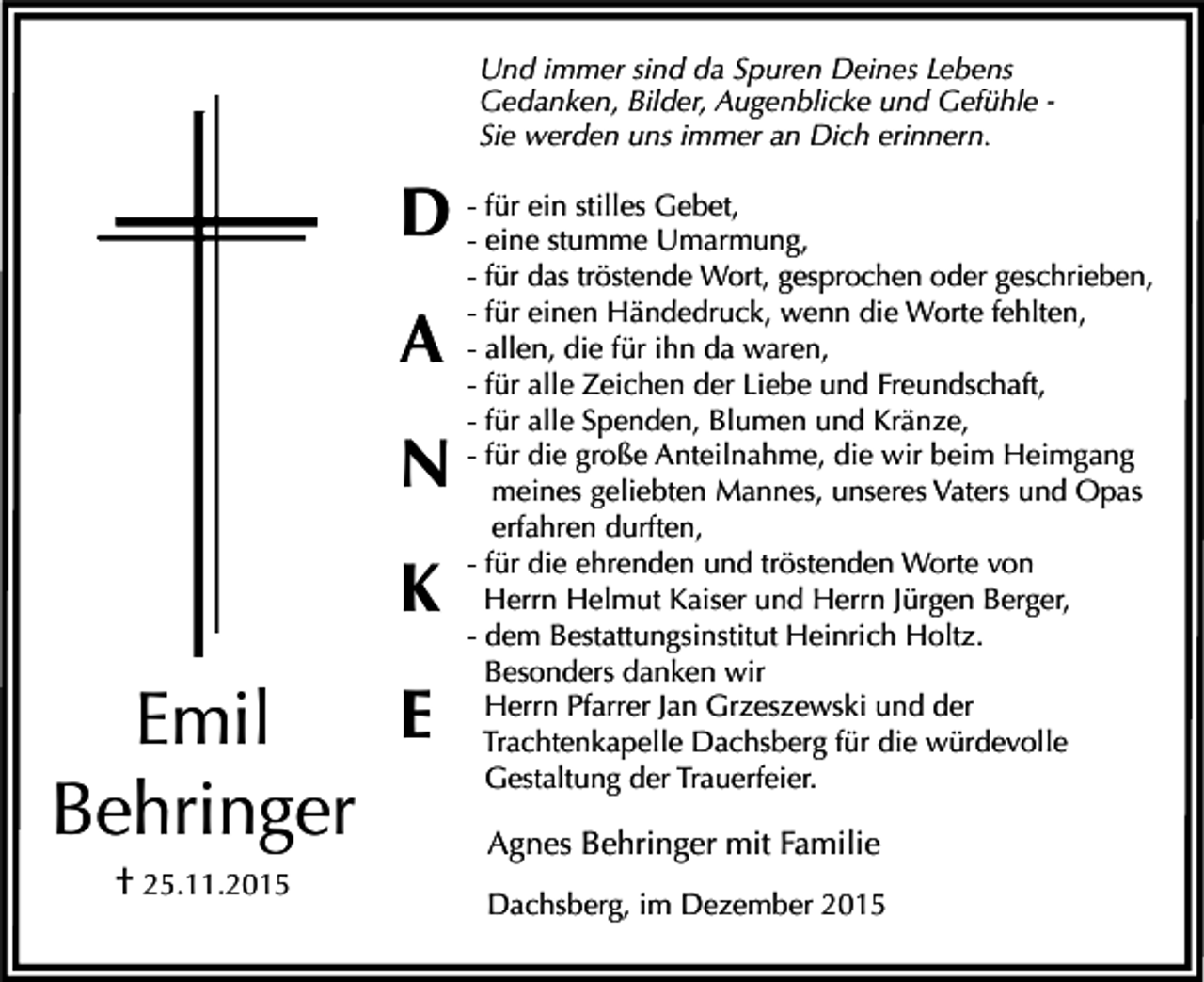 <p>Und immer sind da Spuren Deines Lebens<br />Gedanken, Bilder, Augenblicke und Gefühle Sie werden uns immer an Dich erinnern.</p><p>ein stilles Gebet,<br />D -- für<br />eine stumme Umarmung,</p><p>A<br />N<br />K<br />E<br />Emil<br />Behringer<br />† 25.11.2015</p><p>- für das tröstende Wort, gesprochen oder geschrieben,<br />- für einen Händedruck, wenn die Worte fehlten,<br />- allen, die für ihn da waren,<br />- für alle Zeichen der Liebe und Freundschaft,<br />- für alle Spenden, Blumen und Kränze,<br />- für die große Anteilnahme, die wir beim Heimgang<br />meines geliebten Mannes, unseres Vaters und Opas<br />erfahren durften,<br />- für die ehrenden und tröstenden Worte von<br />Herrn Helmut Kaiser und Herrn Jürgen Berger,<br />- dem Bestattungsinstitut Heinrich Holtz.<br />Besonders danken wir<br />Herrn Pfarrer Jan Grzeszewski und der<br />Trachtenkapelle Dachsberg für die würdevolle<br />Gestaltung der Trauerfeier.</p><p>Agnes Behringer mit Familie<br />Dachsberg, im Dezember 2015</p>