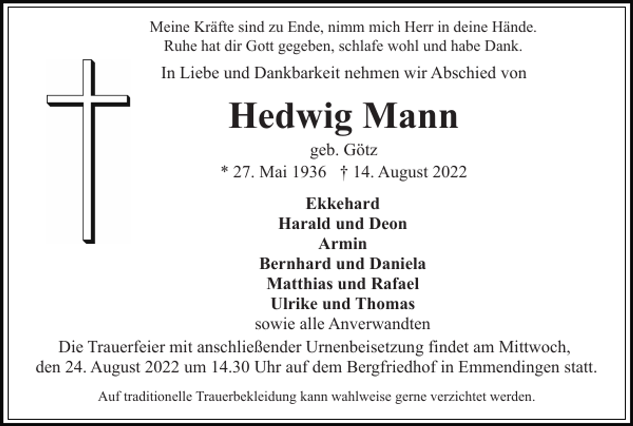 <p>Meine Kräfte sind zu Ende, nimm mich Herr in deine Hände.<br />Ruhe hat dir Gott gegeben, schlafe wohl und habe Dank.</p><p>In Liebe und Dankbarkeit nehmen wir Abschied von</p><p>Hedwig Mann<br />geb. Götz<br />* 27. Mai 1936 † 14. August 2022<br />Ekkehard<br />Harald und Deon<br />Armin<br />Bernhard und Daniela<br />Matthias und Rafael<br />Ulrike und Thomas<br />sowie alle Anverwandten<br />Die Trauerfeier mit anschließender Urnenbeisetzung findet am Mittwoch,<br />den 24. August 2022 um 14.30 Uhr auf dem Bergfriedhof in Emmendingen statt.<br />Auf traditionelle Trauerbekleidung kann wahlweise gerne verzichtet werden.</p>