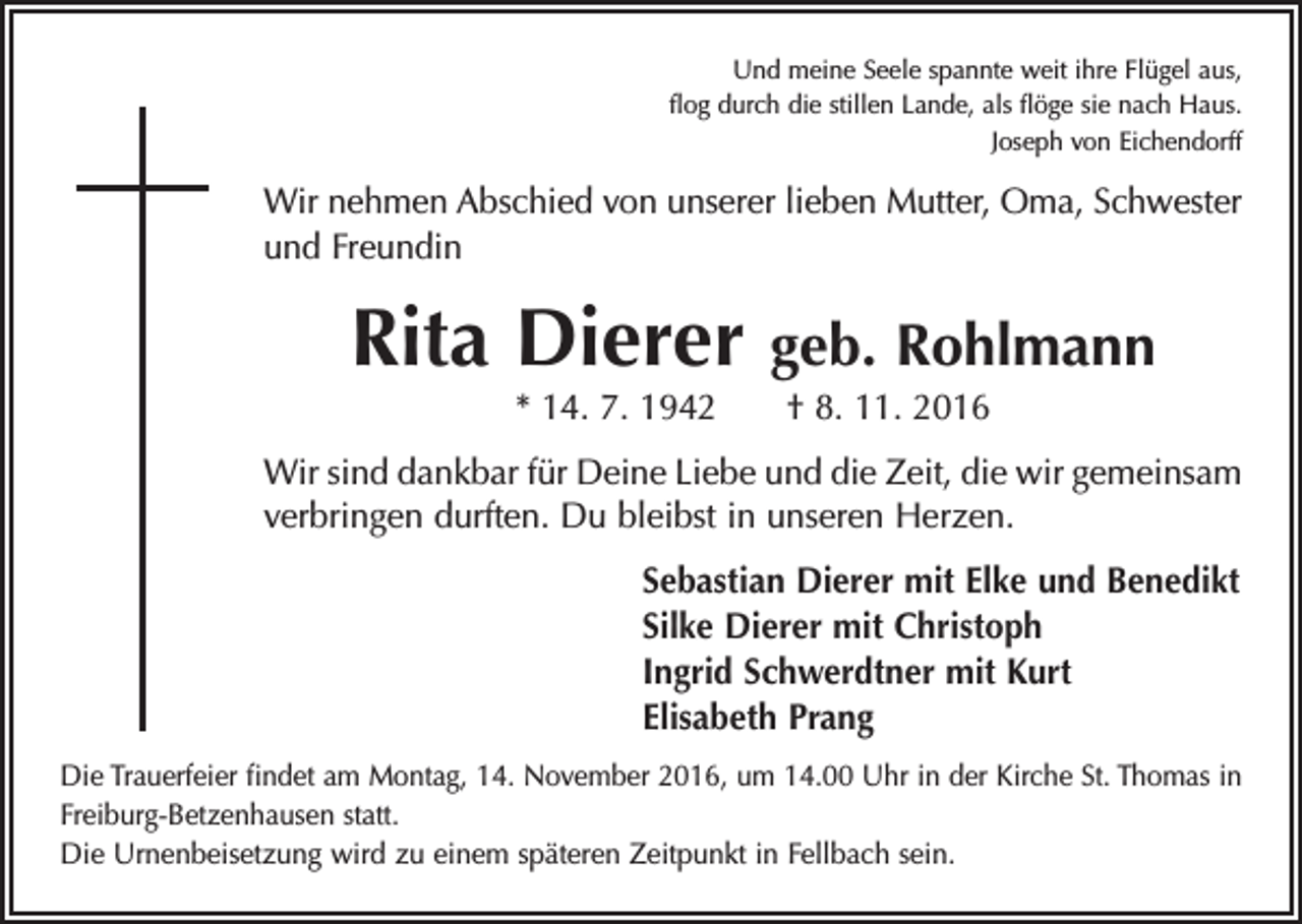 <p>Und meine Seele spannte weit ihre Flügel aus,<br />flog durch die stillen Lande, als flöge sie nach Haus.<br />Joseph von Eichendorff</p><p>Wir nehmen Abschied von unserer lieben Mutter, Oma, Schwester<br />und Freundin</p><p>Rita Dierer</p><p>geb. Rohlmann</p><p>* 14. 7. 1942 † 8. 11. 2016</p><p>Wir sind dankbar für Deine Liebe und die Zeit, die wir gemeinsam<br />verbringen durften. Du bleibst in unseren Herzen.<br />Sebastian Dierer mit Elke und Benedikt<br />Silke Dierer mit Christoph<br />Ingrid Schwerdtner mit Kurt<br />Elisabeth Prang<br />Die Trauerfeier findet am Montag, 14. November 2016, um 14.00 Uhr in der Kirche St. Thomas in<br />Freiburg-Betzenhausen statt.<br />Die Urnenbeisetzung wird zu einem späteren Zeitpunkt in Fellbach sein.</p>
