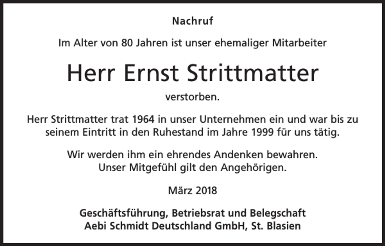 <p>Nachruf<br />Im Alter von 80 Jahren ist unser ehemaliger Mitarbeiter</p><p>Herr Ernst Strittmatter<br />verstorben.<br />Herr Strittmatter trat 1964 in unser Unternehmen ein und war bis zu<br />seinem Eintritt in den Ruhestand im Jahre 1999 für uns tätig.<br />Wir werden ihm ein ehrendes Andenken bewahren.<br />Unser Mitgefühl gilt den Angehörigen.<br />März 2018<br />Geschäftsführung, Betriebsrat und Belegschaft<br />Aebi Schmidt Deutschland GmbH, St. Blasien</p>