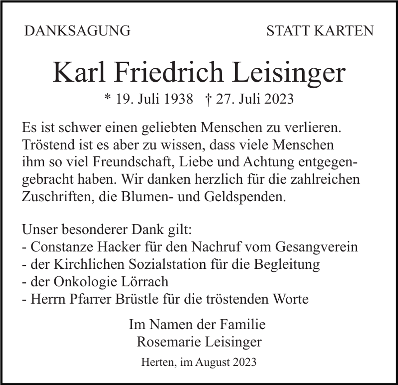 <p>DANKSAGUNG</p><p>STATT KARTEN</p><p>Karl Friedrich Leisinger<br />* 19. Juli 1938 † 27. Juli 2023<br />Es ist schwer einen geliebten Menschen zu verlieren.<br />Tröstend ist es aber zu wissen, dass viele Menschen<br />ihm so viel Freundschaft, Liebe und Achtung entgegengebracht haben. Wir danken herzlich für die zahlreichen<br />Zuschriften, die Blumen- und Geldspenden.<br />Unser besonderer Dank gilt:<br />- Constanze Hacker für den Nachruf vom Gesangverein<br />- der Kirchlichen Sozialstation für die Begleitung<br />- der Onkologie Lörrach<br />- Herrn Pfarrer Brüstle für die tröstenden Worte<br />Im Namen der Familie<br />Rosemarie Leisinger<br />Herten, im August 2023</p>