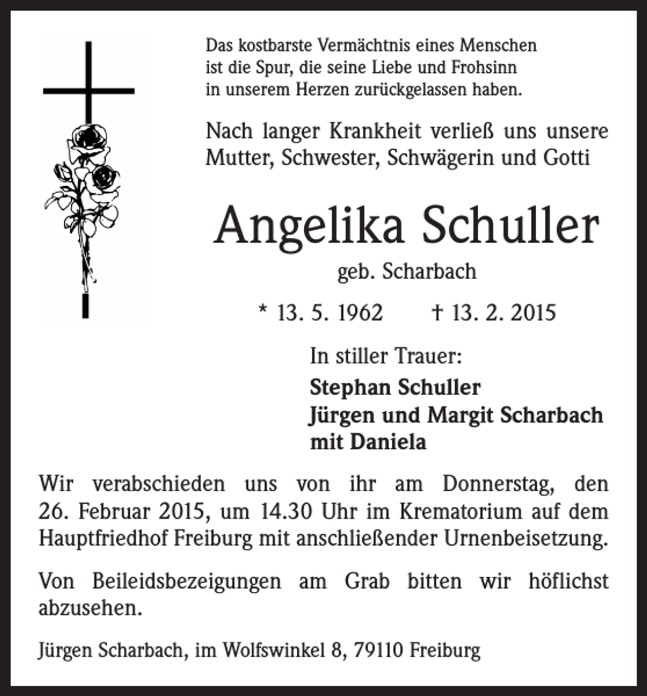<p>Das kostbarste Vermächtnis eines Menschen<br />ist die Spur, die seine Liebe und Frohsinn<br />in unserem Herzen zurückgelassen haben.</p><p>Nach langer Krankheit verließ uns unsere<br />Mutter, Schwester, Schwägerin und Gotti</p><p>Angelika Schuller<br />geb. Scharbach</p><p>* 13. 5. 1962 † 13. 2. 2015<br />In stiller Trauer:<br />Stephan Schuller<br />Jürgen und Margit Scharbach<br />mit Daniela<br />Wir verabschieden uns von ihr am Donnerstag, den<br />26. Februar 2015, um 14.30 Uhr im Krematorium auf dem<br />Hauptfriedhof Freiburg mit anschließender Urnenbeisetzung.<br />Von Beileidsbezeigungen am Grab bitten wir höflichst<br />abzusehen.<br />Jürgen Scharbach, im Wolfswinkel 8, 79110 Freiburg</p>