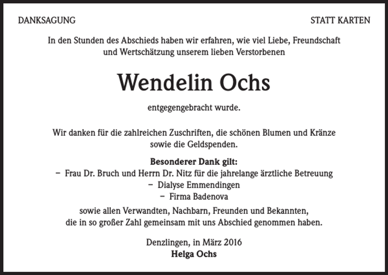<p>DANKSAGUNG</p><p>STATT KARTEN</p><p>In den Stunden des Abschieds haben wir erfahren, wie viel Liebe, Freundschaft<br />und Wertschätzung unserem lieben Verstorbenen</p><p>Wendelin Ochs<br />entgegengebracht wurde.<br />Wir danken für die zahlreichen Zuschriften, die schönen Blumen und Kränze<br />sowie die Geldspenden.<br />Besonderer Dank gilt:<br />– Frau Dr. Bruch und Herrn Dr. Nitz für die jahrelange ärztliche Betreuung<br />– Dialyse Emmendingen<br />– Firma Badenova<br />sowie allen Verwandten, Nachbarn, Freunden und Bekannten,<br />die in so großer Zahl gemeinsam mit uns Abschied genommen haben.<br />Denzlingen, in März 2016<br />Helga Ochs</p>