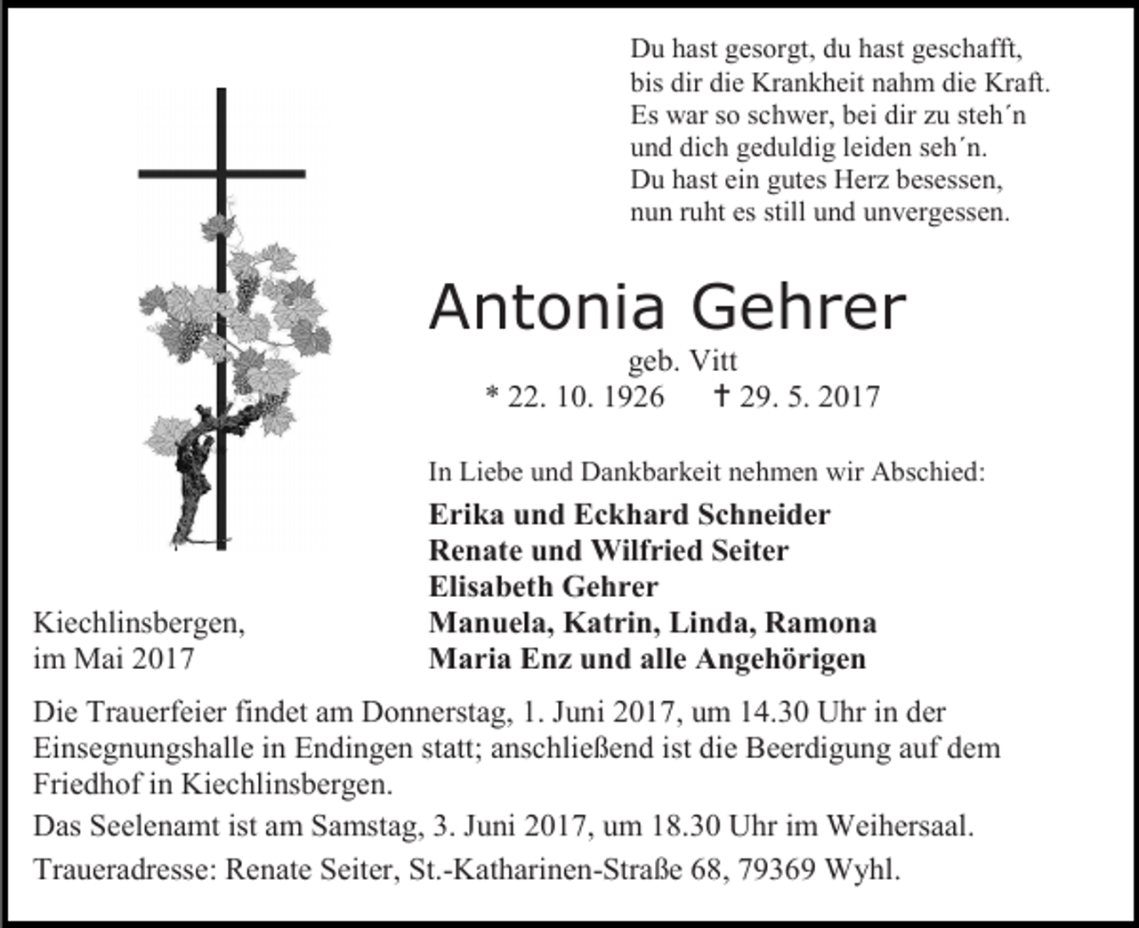 <p>Du hast gesorgt, du hast geschafft,<br />bis dir die Krankheit nahm die Kraft.<br />Es war so schwer, bei dir zu steh´n<br />und dich geduldig leiden seh´n.<br />Du hast ein gutes Herz besessen,<br />nun ruht es still und unvergessen.</p><p>Antonia Gehrer<br />geb. Vitt<br />* 22. 10. 1926  29. 5. 2017<br />In Liebe und Dankbarkeit nehmen wir Abschied:</p><p>Kiechlinsbergen,<br />im Mai 2017</p><p>Erika und Eckhard Schneider<br />Renate und Wilfried Seiter<br />Elisabeth Gehrer<br />Manuela, Katrin, Linda, Ramona<br />Maria Enz und alle Angehörigen</p><p>Die Trauerfeier findet am Donnerstag, 1. Juni 2017, um 14.30 Uhr in der<br />Einsegnungshalle in Endingen statt; anschließend ist die Beerdigung auf dem<br />Friedhof in Kiechlinsbergen.<br />Das Seelenamt ist am Samstag, 3. Juni 2017, um 18.30 Uhr im Weihersaal.<br />Traueradresse: Renate Seiter, St.-Katharinen-Straße 68, 79369 Wyhl.</p>