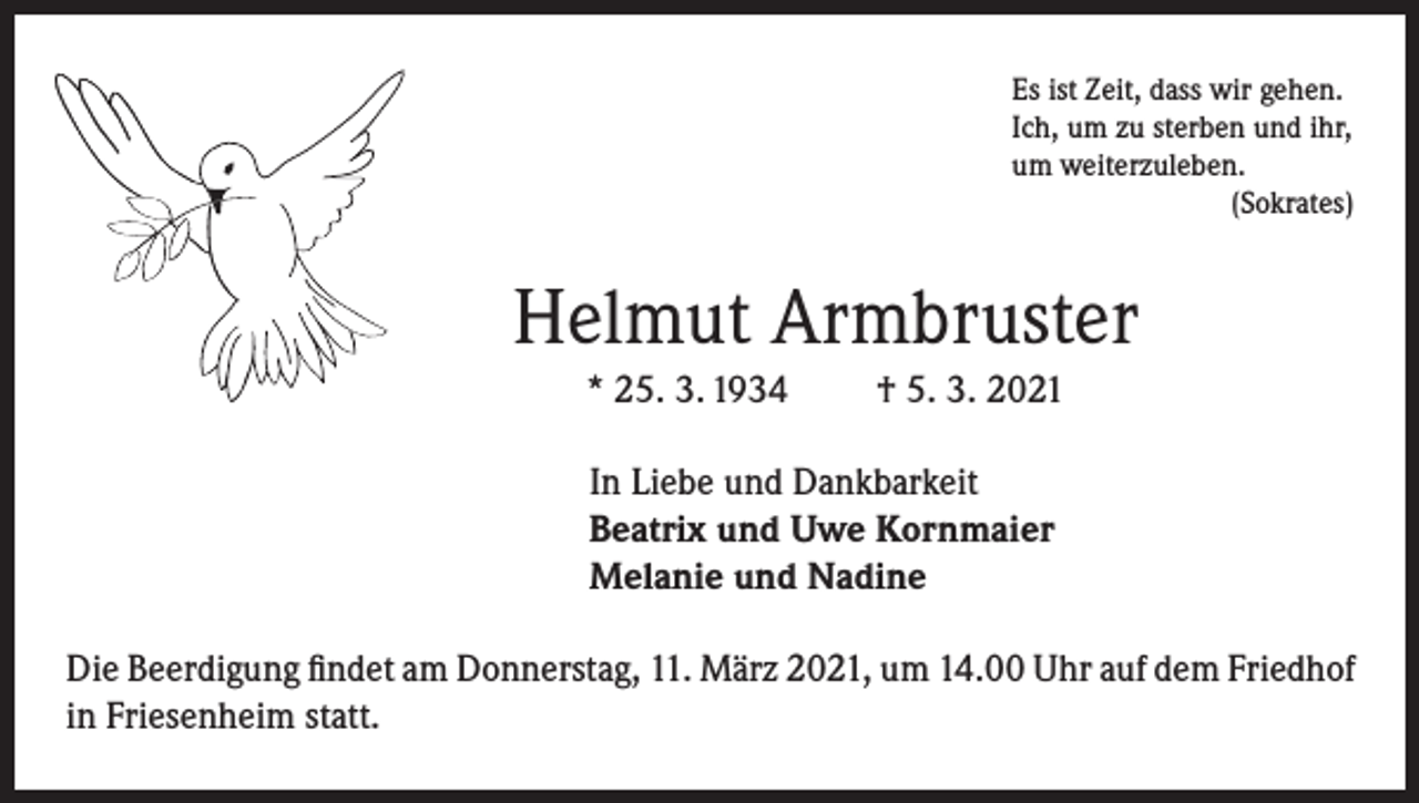 <p>Es ist Zeit, dass wir gehen.<br />Ich, um zu sterben und ihr,<br />um weiterzuleben.</p><p>(Sokrates)</p><p>Helmut Armbruster<br />* 25. 3. 1934</p><p>† 5. 3. 2021</p><p>In Liebe und Dankbarkeit<br />Beatrix und Uwe Kornmaier<br />Melanie und Nadine<br />Die Beerdigung findet am Donnerstag, 11. März 2021, um 14.00 Uhr auf dem Friedhof<br />in Friesenheim statt.</p>