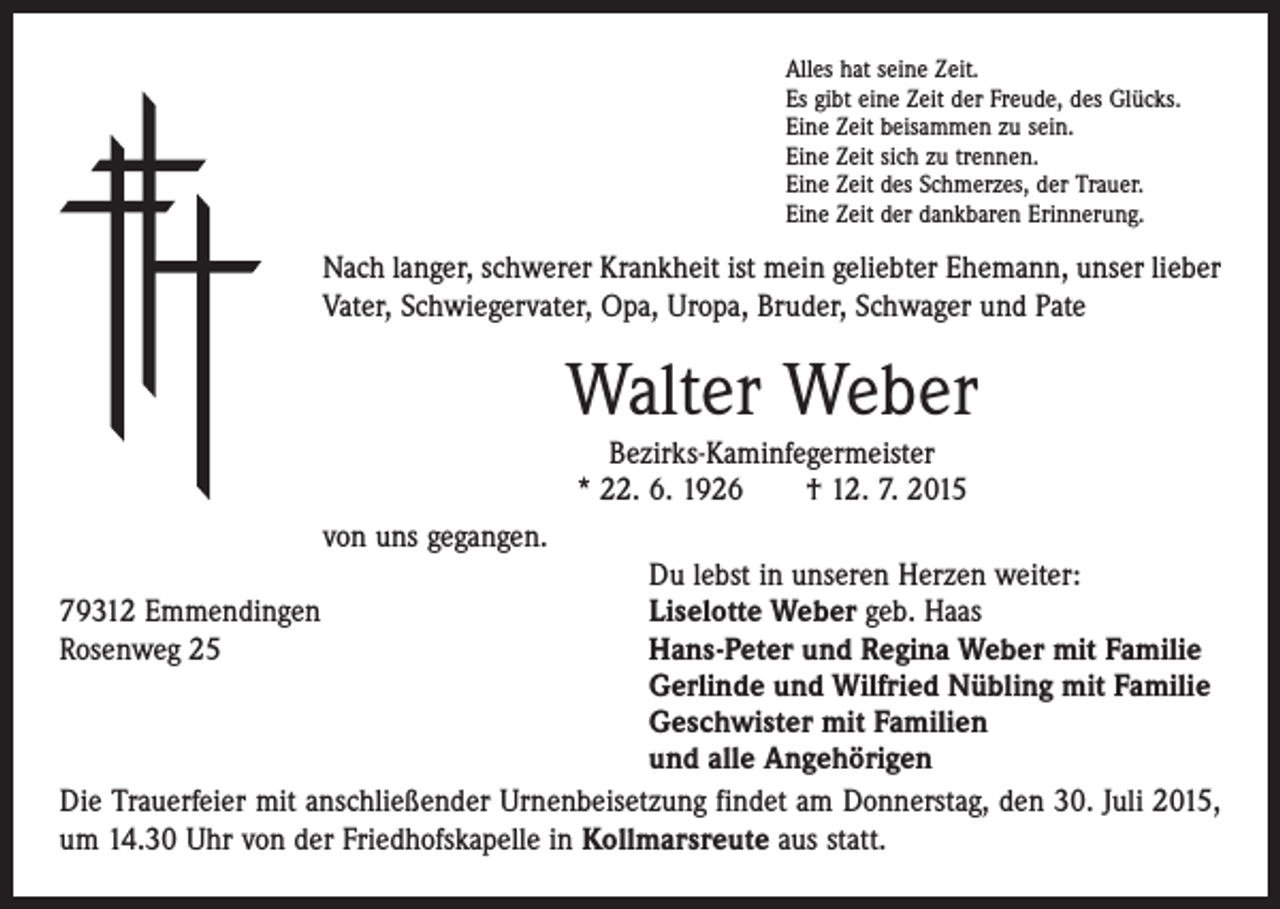 <p>Alles hat seine Zeit.<br />Es gibt eine Zeit der Freude, des Glücks.<br />Eine Zeit beisammen zu sein.<br />Eine Zeit sich zu trennen.<br />Eine Zeit des Schmerzes, der Trauer.<br />Eine Zeit der dankbaren Erinnerung.</p><p>Nach langer, schwerer Krankheit ist mein geliebter Ehemann, unser lieber<br />Vater, Schwiegervater, Opa, Uropa, Bruder, Schwager und Pate</p><p>Walter Weber<br />Bezirks-Kaminfegermeister<br />* 22. 6. 1926 † 12. 7. 2015</p><p>von uns gegangen.</p><p>Du lebst in unseren Herzen weiter:<br />79312 Emmendingen<br />Liselotte Weber geb. Haas<br />Rosenweg 25 Hans-Peter und Regina Weber mit Familie<br />Gerlinde und Wilfried Nübling mit Familie<br />Geschwister mit Familien<br />und alle Angehörigen<br />Die Trauerfeier mit anschließender Urnenbeisetzung findet am Donnerstag, den 30. Juli 2015,<br />um 14.30 Uhr von der Friedhofskapelle in Kollmarsreute aus statt.</p>
