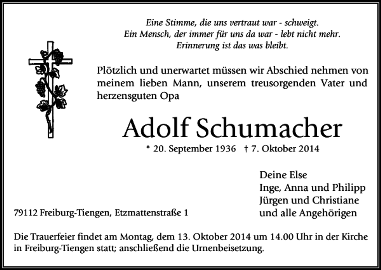 <p>Eine Stimme, die uns vertraut war - schweigt.<br />Ein Mensch, der immer für uns da war - lebt nicht mehr.<br />Erinnerung ist das was bleibt.</p><p>Plötzlich und unerwartet müssen wir Abschied nehmen von<br />meinem lieben Mann, unserem treusorgenden Vater und<br />herzensguten Opa</p><p>Adolf Schumacher<br />* 20. September 1936 † 7. Oktober 2014</p><p>79112 Freiburg-Tiengen, Etzmattenstraße 1</p><p>Deine Else<br />Inge, Anna und Philipp<br />Jürgen und Christiane<br />und alle Angehörigen</p><p>Die Trauerfeier findet am Montag, dem 13. Oktober 2014 um 14.00 Uhr in der Kirche<br />in Freiburg-Tiengen statt; anschließend die Urnenbeisetzung.</p>