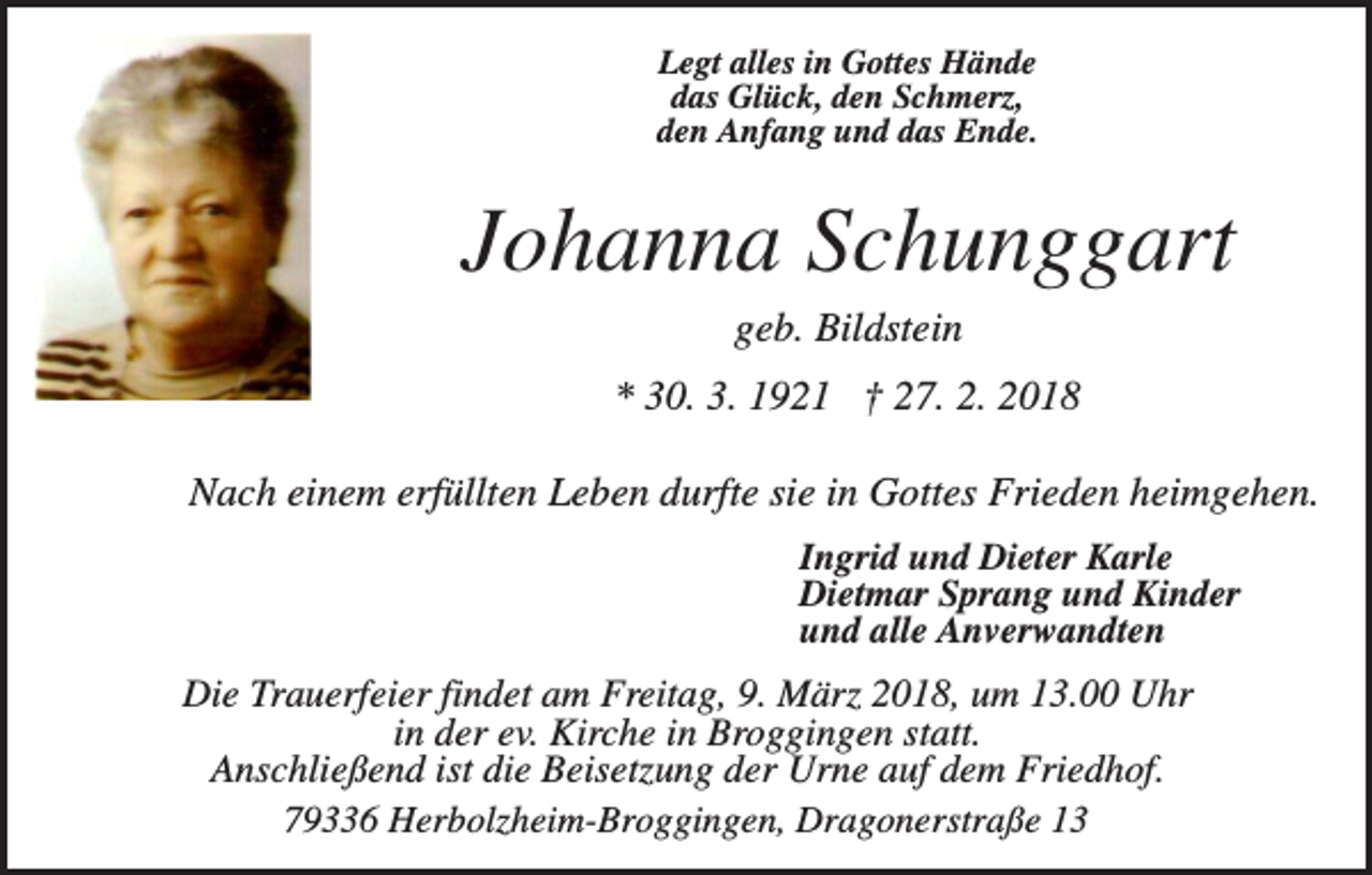 <p>Legt alles in Gottes Hände<br />das Glück, den Schmerz,<br />den Anfang und das Ende.</p><p>Johanna Schunggart<br />geb. Bildstein<br />* 30. 3. 1921 † 27. 2. 2018<br />Nach einem erfüllten Leben durfte sie in Gottes Frieden heimgehen.<br />Ingrid und Dieter Karle<br />Dietmar Sprang und Kinder<br />und alle Anverwandten</p><p>Die Trauerfeier findet am Freitag, 9. März 2018, um 13.00 Uhr<br />in der ev. Kirche in Broggingen statt.<br />Anschließend ist die Beisetzung der Urne auf dem Friedhof.<br />79336 Herbolzheim-Broggingen, Dragonerstraße 13</p>