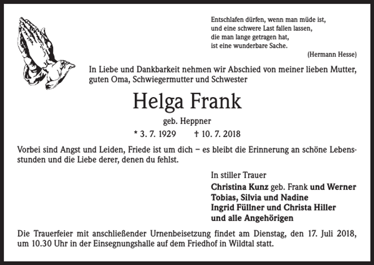 <p>Entschlafen dürfen, wenn man müde ist,<br />und eine schwere Last fallen lassen,<br />die man lange getragen hat,<br />ist eine wunderbare Sache.</p><p>(Hermann Hesse)</p><p>In Liebe und Dankbarkeit nehmen wir Abschied von meiner lieben Mutter,<br />guten Oma, Schwiegermutter und Schwester</p><p>Helga Frank<br />geb. Heppner<br />* 3. 7. 1929 † 10. 7. 2018<br />Vorbei sind Angst und Leiden, Friede ist um dich – es bleibt die Erinnerung an schöne Lebensstunden und die Liebe derer, denen du fehlst.<br />In stiller Trauer<br />Christina Kunz geb. Frank und Werner<br />Tobias, Silvia und Nadine<br />Ingrid Füllner und Christa Hiller<br />und alle Angehörigen<br />Die Trauerfeier mit anschließender Urnenbeisetzung findet am Dienstag, den 17. Juli 2018,<br />um 10.30 Uhr in der Einsegnungshalle auf dem Friedhof in Wildtal statt.</p>