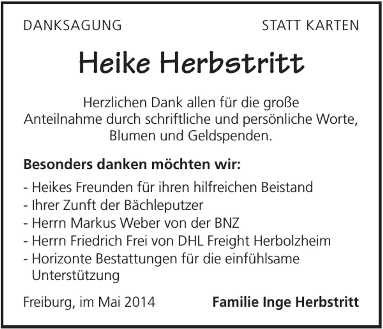 <p>DANKSAGUNG</p><p>STATT KARTEN</p><p>Heike Herbstritt<br />Herzlichen Dank allen für die große<br />Anteilnahme durch schriftliche und persönliche Worte,<br />Blumen und Geldspenden.<br />Besonders danken möchten wir:<br />- Heikes Freunden für ihren hilfreichen Beistand<br />- Ihrer Zunft der Bächleputzer<br />- Herrn Markus Weber von der BNZ<br />- Herrn Friedrich Frei von DHL Freight Herbolzheim<br />- Horizonte Bestattungen für die einfühlsame<br />Unterstützung<br />Freiburg, im Mai 2014</p><p>Familie Inge Herbstritt</p>