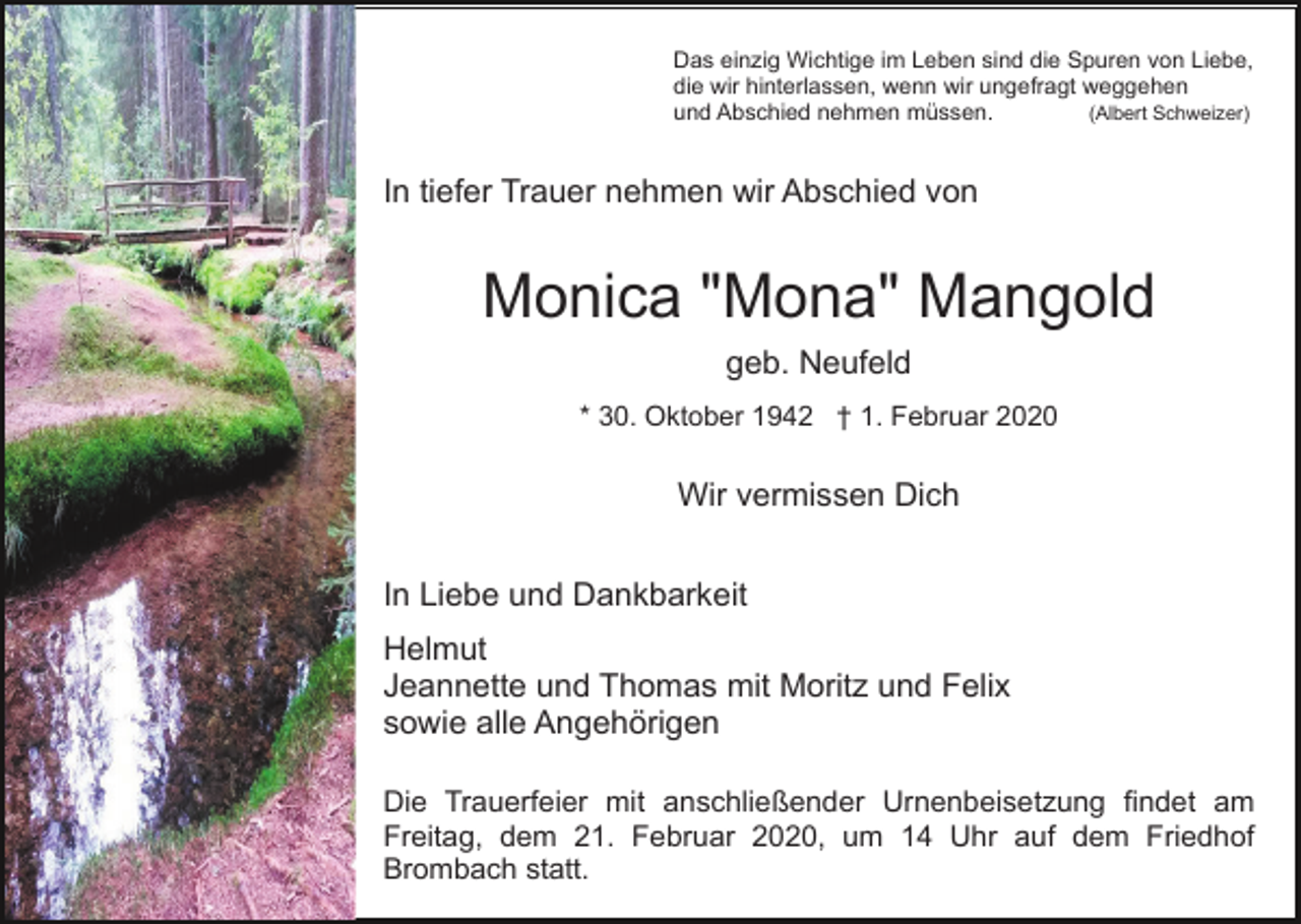 <p>Das einzig Wichtige im Leben sind die Spuren von Liebe,<br />die wir hinterlassen, wenn wir ungefragt weggehen<br />(Albert Schweizer)<br />und Abschied nehmen müssen.</p><p>In tiefer Trauer nehmen wir Abschied von</p><p>Monica "Mona" Mangold<br />geb. Neufeld<br />* 30. Oktober 1942 † 1. Februar 2020</p><p>Wir vermissen Dich<br />In Liebe und Dankbarkeit<br />Helmut<br />Jeannette und Thomas mit Moritz und Felix<br />sowie alle Angehörigen<br />Die Trauerfeier mit anschließender Urnenbeisetzung findet am<br />Freitag, dem 21. Februar 2020, um 14 Uhr auf dem Friedhof<br />Brombach statt.</p>