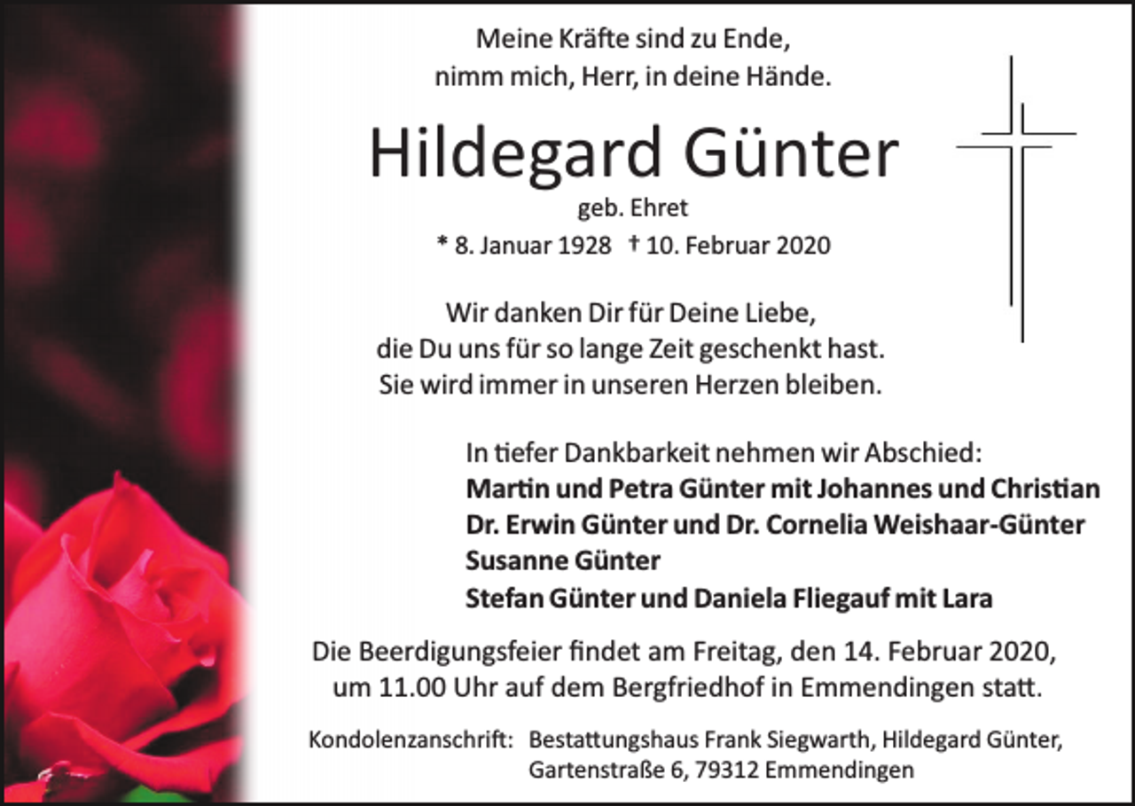 <p>Meine Krä�e sind zu Ende,<br />nimm mich, Herr, in deine Hände.</p><p>Hildegard Günter<br />geb. Ehret<br />* 8. Januar 1928 † 10. Februar 2020</p><p>Wir danken Dir für Deine Liebe,<br />die Du uns für so lange Zeit geschenkt hast.<br />Sie wird immer in unseren Herzen bleiben.<br />In �efer Dankbarkeit nehmen wir Abschied:<br />Mar�n und Petra Günter mit Johannes und Chris�an<br />Dr. Erwin Günter und Dr. Cornelia Weishaar­Günter<br />Susanne Günter<br />Stefan Günter und Daniela Fliegauf mit Lara<br />Die Beerdigungsfeier ﬁndet am Freitag, den 14. Februar 2020,<br />um 11.00 Uhr auf dem Bergfriedhof in Emmendingen sta�.<br />Kondolenzanschri�: Besta�ungshaus Frank Siegwarth, Hildegard Günter,<br />Gartenstraße 6, 79312 Emmendingen</p>