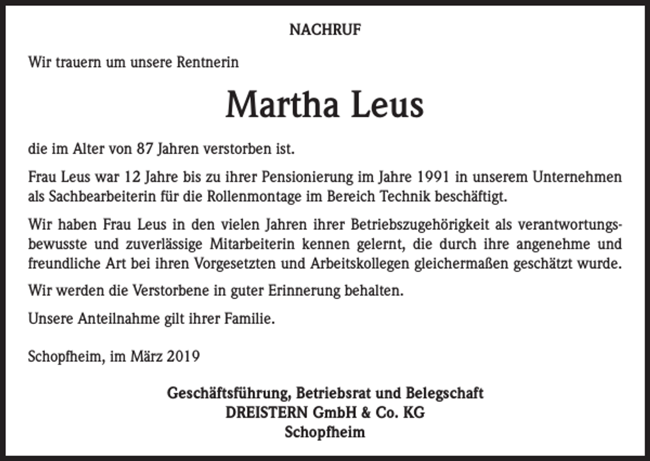 <p>NACHRUF<br />Wir trauern um unsere Rentnerin</p><p>Martha Leus<br />die im Alter von 87 Jahren verstorben ist.<br />Frau Leus war 12 Jahre bis zu ihrer Pensionierung im Jahre 1991 in unserem Unternehmen<br />als Sachbearbeiterin für die Rollenmontage im Bereich Technik beschäftigt.<br />Wir haben Frau Leus in den vielen Jahren ihrer Betriebszugehörigkeit als verant­wortungs­<br />bewusste und zuverlässige Mitarbeiterin kennen gelernt, die durch ihre ­angenehme und<br />freundliche Art bei ihren Vorgesetzten und Arbeitskollegen gleichermaßen geschätzt wurde.<br />Wir werden die Verstorbene in guter Erinnerung behalten.<br />Unsere Anteilnahme gilt ihrer Familie.<br />Schopfheim, im März 2019</p><p>Geschäftsführung, Betriebsrat und Belegschaft<br />DREISTERN GmbH &amp; Co. KG<br />Schopfheim</p>