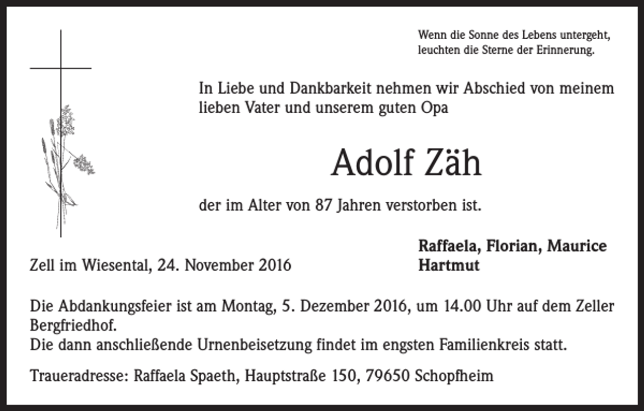 <p>Wenn die Sonne des Lebens untergeht,<br />leuchten die Sterne der Erinnerung.</p><p>In Liebe und Dankbarkeit nehmen wir Abschied von meinem<br />lieben Vater und unserem guten Opa</p><p>Adolf Zäh<br />der im Alter von 87 Jahren verstorben ist.</p><p>Zell im Wiesental, 24. November 2016</p><p>Raffaela, Florian, Maurice<br />Hartmut</p><p>Die Abdankungsfeier ist am Montag, 5. Dezember 2016, um 14.00 Uhr auf dem Zeller<br />Bergfriedhof.<br />Die dann anschließende Urnenbeisetzung findet im engsten Familienkreis statt.<br />Traueradresse: Raffaela Spaeth, Hauptstraße 150, 79650 Schopfheim</p>