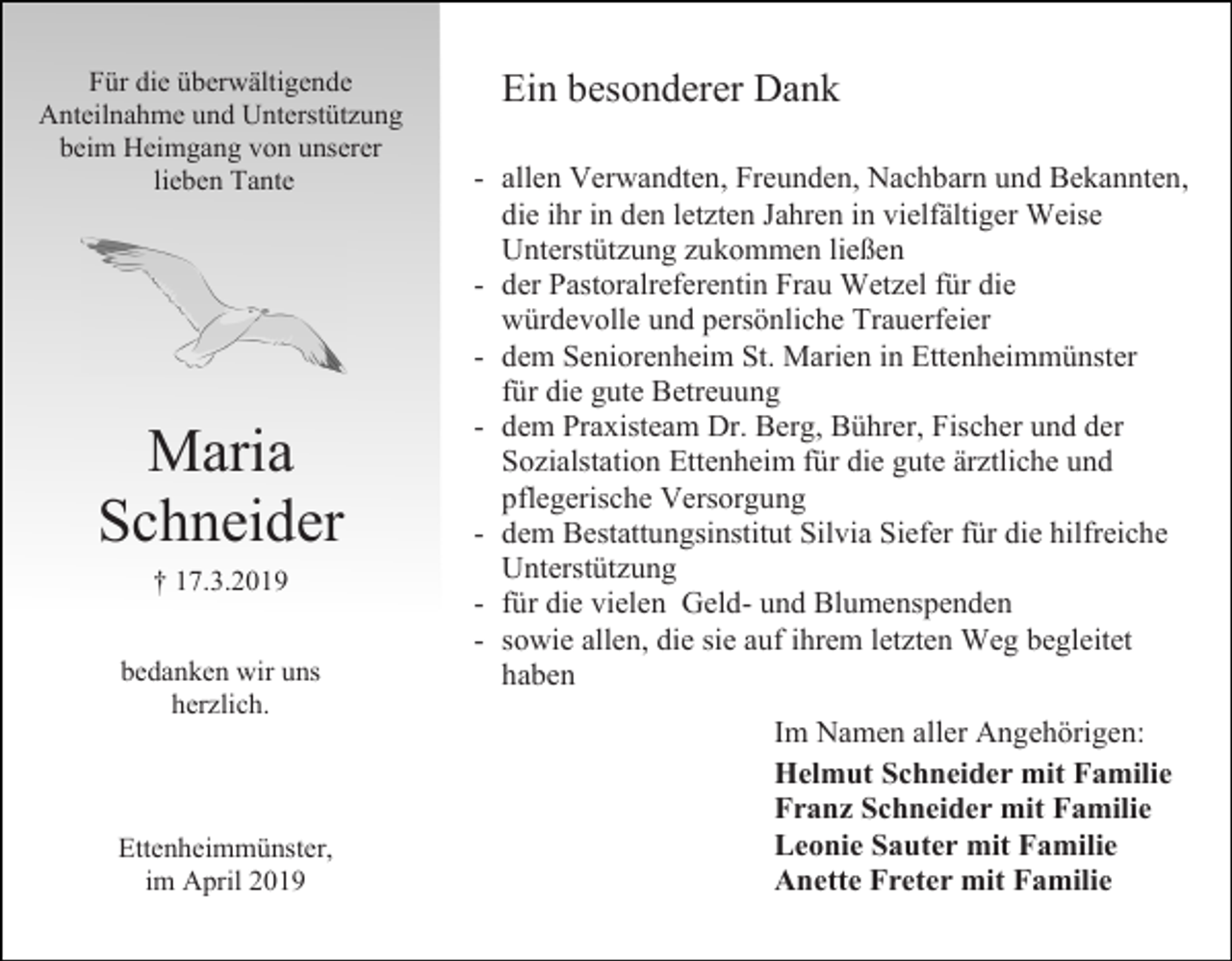 <p>Für die überwältigende<br />Anteilnahme und Unterstützung<br />beim Heimgang von unserer<br />lieben Tante</p><p>Maria<br />Schneider<br />† 17.3.2019<br />bedanken wir uns<br />herzlich.</p><p>Ettenheimmünster,<br />im April 2019</p><p>Ein besonderer Dank<br />- allen Verwandten, Freunden, Nachbarn und Bekannten,<br />die ihr in den letzten Jahren in vielfältiger Weise<br />Unterstützung zukommen ließen<br />- der Pastoralreferentin Frau Wetzel für die<br />würdevolle und persönliche Trauerfeier<br />- dem Seniorenheim St. Marien in Ettenheimmünster<br />für die gute Betreuung<br />- dem Praxisteam Dr. Berg, Bührer, Fischer und der<br />Sozialstation Ettenheim für die gute ärztliche und<br />pflegerische Versorgung<br />- dem Bestattungsinstitut Silvia Siefer für die hilfreiche<br />Unterstützung<br />- für die vielen Geld- und Blumenspenden<br />- sowie allen, die sie auf ihrem letzten Weg begleitet<br />haben<br />Im Namen aller Angehörigen:<br />Helmut Schneider mit Familie<br />Franz Schneider mit Familie<br />Leonie Sauter mit Familie<br />Anette Freter mit Familie</p>