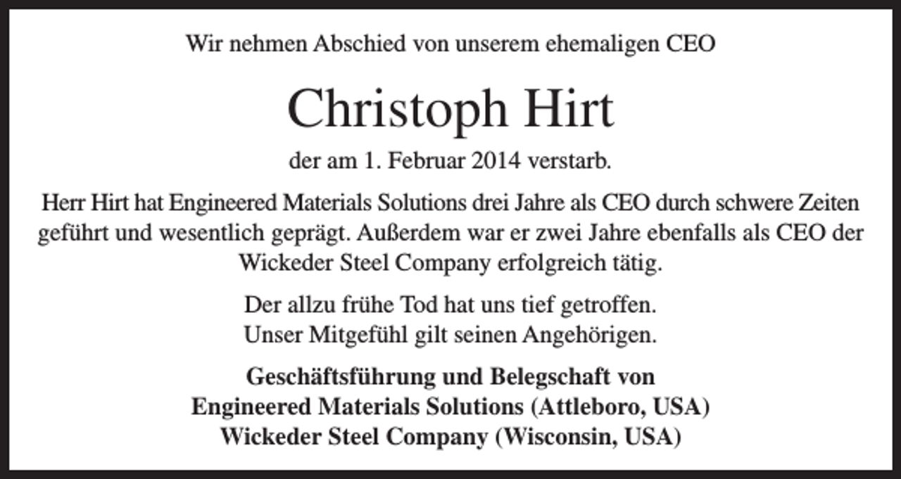 <p>Wir nehmen Abschied von unserem ehemaligen CEO</p><p>Christoph Hirt<br />der am 1. Februar 2014 verstarb.<br />Herr Hirt hat Engineered Materials Solutions drei Jahre als CEO durch schwere Zeiten<br />geführt und wesentlich geprägt. Außerdem war er zwei Jahre ebenfalls als CEO der<br />Wickeder Steel Company erfolgreich tätig.<br />Der allzu frühe Tod hat uns tief getroffen.<br />Unser Mitgefühl gilt seinen Angehörigen.<br />Geschäftsführung und Belegschaft von<br />Engineered Materials Solutions (Attleboro, USA)<br />Wickeder Steel Company (Wisconsin, USA)</p>