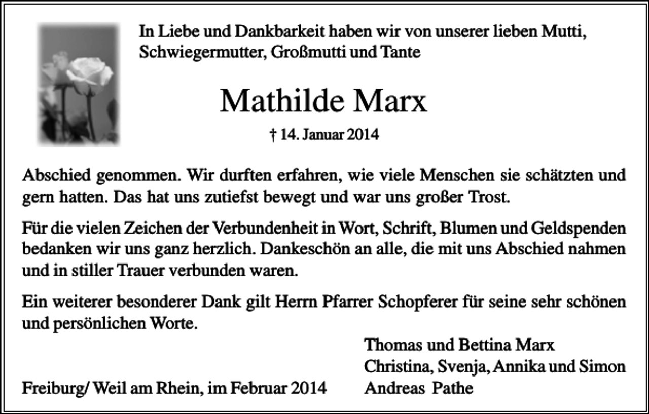 <p>In Liebe und Dankbarkeit haben wir von unserer lieben Mutti,<br />Schwiegermutter, Großmutti und Tante</p><p>Mathilde Marx<br />† 14. Januar 2014</p><p>Abschied genommen. Wir durften erfahren, wie viele Menschen sie schätzten und<br />gern hatten. Das hat uns zutiefst bewegt und war uns großer Trost.<br />Für die vielen Zeichen der Verbundenheit in Wort, Schrift, Blumen und Geldspenden<br />bedanken wir uns ganz herzlich. Dankeschön an alle, die mit uns Abschied nahmen<br />und in stiller Trauer verbunden waren.<br />Ein weiterer besonderer Dank gilt Herrn Pfarrer Schopferer für seine sehr schönen<br />und persönlichen Worte.<br />Thomas und Bettina Marx<br />Christina, Svenja, Annika und Simon<br />Freiburg/ Weil am Rhein, im Februar 2014<br />Andreas Pathe</p>