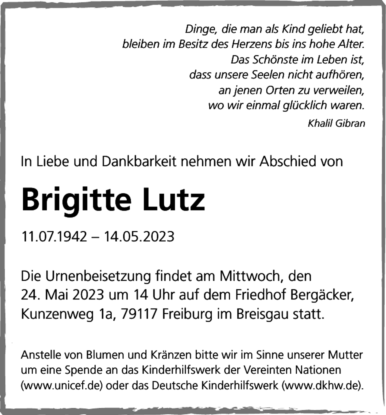 <p>Dinge, die man als Kind geliebt hat,<br />bleiben im Besitz des Herzens bis ins hohe Alter.<br />Das Schönste im Leben ist,<br />dass unsere Seelen nicht aufhören,<br />an jenen Orten zu verweilen,<br />wo wir einmal glücklich waren.<br />Khalil Gibran</p><p>In Liebe und Dankbarkeit nehmen wir Abschied von</p><p>Brigitte Lutz<br />11.07.1942 – 14.05.2023<br />Die Urnenbeisetzung findet am Mittwoch, den<br />24. Mai 2023 um 14 Uhr auf dem Friedhof Bergäcker,<br />Kunzenweg 1a, 79117 Freiburg im Breisgau statt.<br />Anstelle von Blumen und Kränzen bitte wir im Sinne unserer Mutter<br />um eine Spende an das Kinderhilfswerk der Vereinten Nationen<br />(www.unicef.de) oder das Deutsche Kinderhilfswerk (www.dkhw.de).</p>