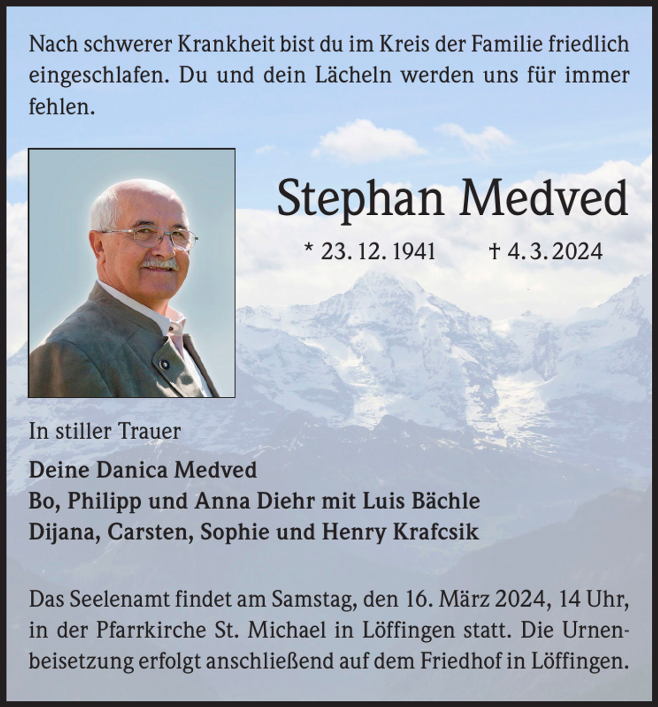 <p>Nach schwerer Krankheit bist du im Kreis der Familie friedlich<br />eingeschlafen. Du und dein Lächeln werden uns für immer<br />fehlen.</p><p>Stephan Medved<br />* 23. 12. 1941 † 4. 3. 2024</p><p>In stiller Trauer<br />Deine Danica Medved<br />Bo, Philipp und Anna Diehr mit Luis Bächle<br />Dijana, Carsten, Sophie und Henry Krafcsik<br />Das Seelenamt findet am Samstag, den 16. März 2024, 14 Uhr,<br />in der Pfarrkirche St. Michael in Löffingen statt. Die Urnenbeisetzung erfolgt anschließend auf dem Friedhof in Löffingen.</p>