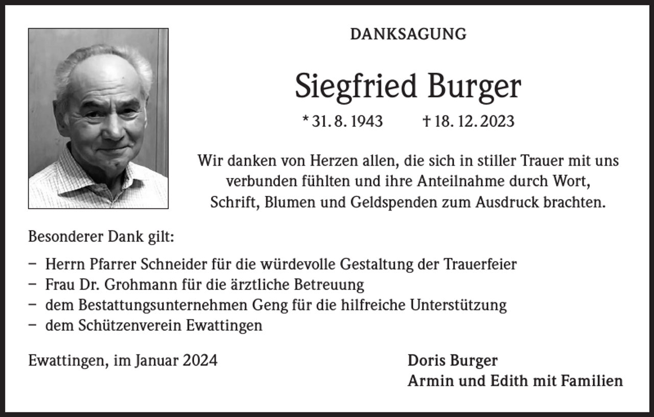 <p>DANKSAGUNG</p><p>Siegfried Burger<br />* 31. 8. 1943 † 18. 12. 2023<br />Wir danken von Herzen allen, die sich in stiller Trauer mit uns<br />verbunden fühlten und ihre Anteilnahme durch Wort,<br />Schrift, Blumen und Geldspenden zum Ausdruck brachten.<br />Besonderer Dank gilt:<br />– Herrn Pfarrer Schneider für die würdevolle Gestaltung der Trauerfeier<br />– Frau Dr. Grohmann für die ärztliche Betreuung<br />– dem Bestattungsunternehmen Geng für die hilfreiche Unterstützung<br />– dem Schützenverein Ewattingen<br />Ewattingen, im Januar 2024</p><p>Doris Burger<br />Armin und Edith mit Familien</p>