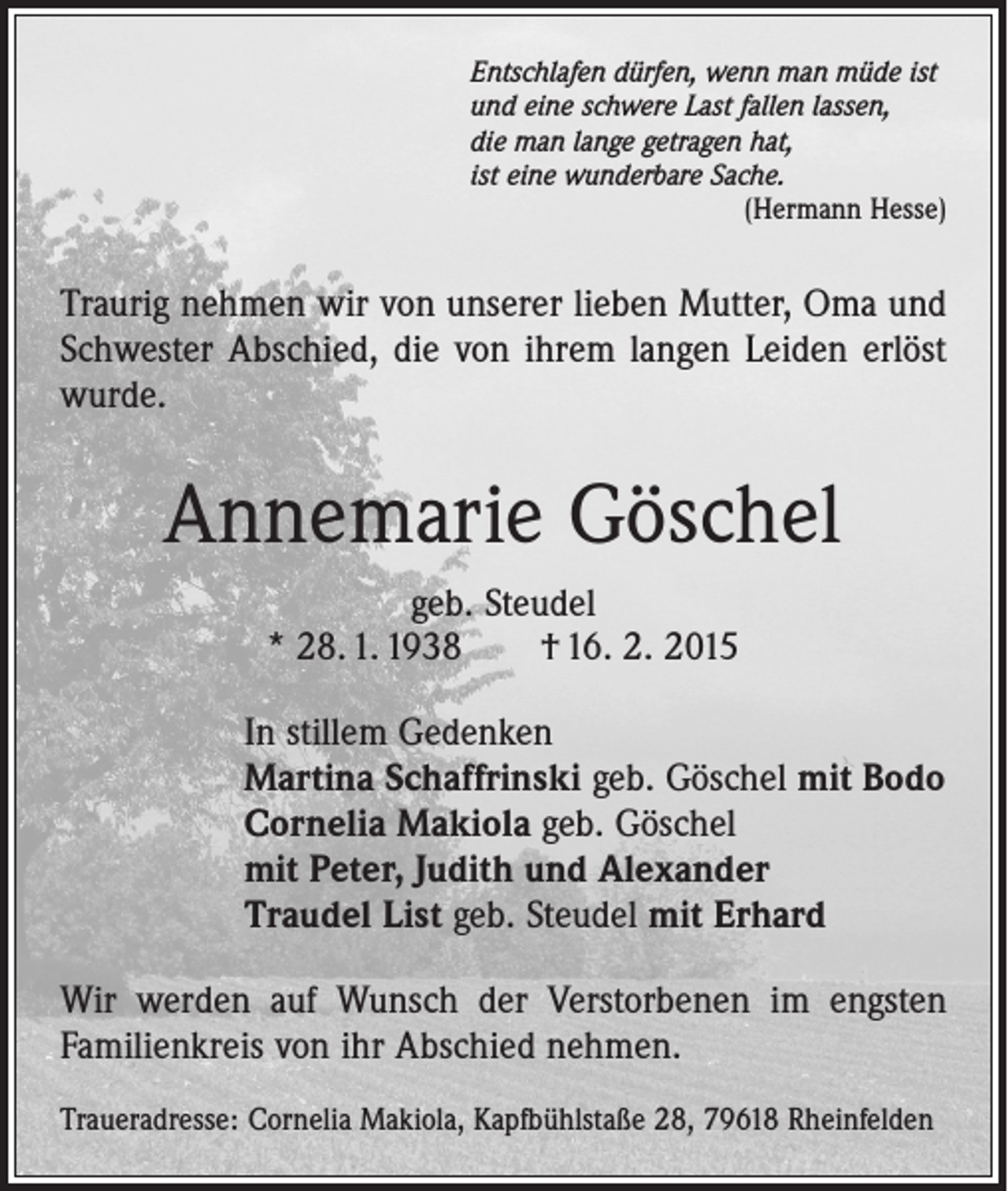<p>Entschlafen dürfen, wenn man müde ist<br />und eine schwere Last fallen lassen,<br />die man lange getragen hat,<br />ist eine wunderbare Sache.</p><p>(Hermann Hesse)</p><p>Traurig nehmen wir von unserer lieben Mutter, Oma und<br />Schwester Abschied, die von ihrem langen Leiden erlöst<br />wurde.</p><p>Annemarie Göschel<br />geb. Steudel<br />* 28. 1. 1938 † 16. 2. 2015<br />In stillem Gedenken<br />Martina Schaffrinski geb. Göschel mit Bodo<br />Cornelia Makiola geb. Göschel<br />mit Peter, Judith und Alexander<br />Traudel List geb. Steudel mit Erhard<br />Wir werden auf Wunsch der Verstorbenen im engsten<br />Familienkreis von ihr Abschied nehmen.<br />Traueradresse: Cornelia Makiola, Kapfbühlstaße 28, 79618 Rheinfelden</p>