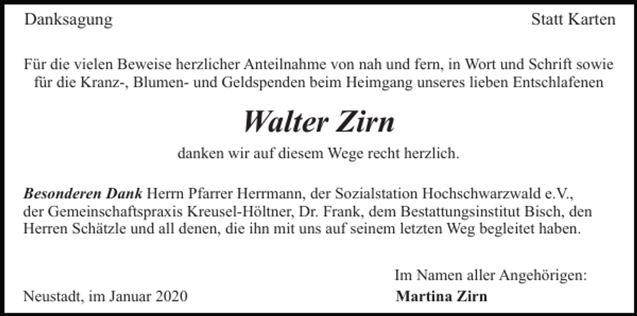 <p>Danksagung</p><p>Statt Karten</p><p>Für die vielen Beweise herzlicher Anteilnahme von nah und fern, in Wort und Schrift sowie<br />für die Kranz-, Blumen- und Geldspenden beim Heimgang unseres lieben Entschlafenen</p><p>Walter Zirn<br />danken wir auf diesem Wege recht herzlich.<br />Besonderen Dank Herrn Pfarrer Herrmann, der Sozialstation Hochschwarzwald e.V.,<br />der Gemeinschaftspraxis Kreusel-Höltner, Dr. Frank, dem Bestattungsinstitut Bisch, den<br />Herren Schätzle und all denen, die ihn mit uns auf seinem letzten Weg begleitet haben.</p><p>Neustadt, im Januar 2020</p><p>Im Namen aller Angehörigen:<br />Martina Zirn</p>