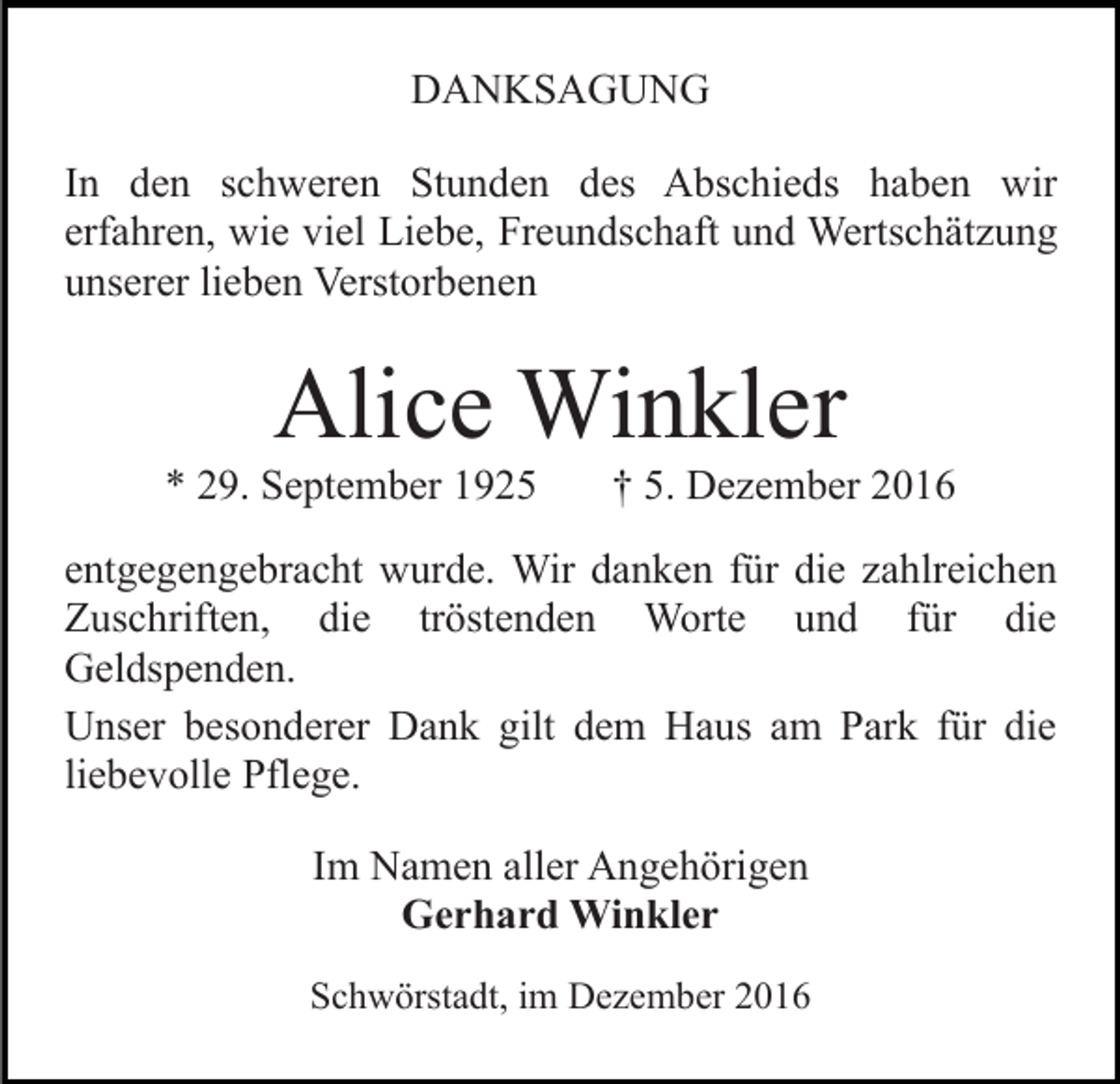 <p>DANKSAGUNG<br />In den schweren Stunden des Abschieds haben wir<br />erfahren, wie viel Liebe, Freundschaft und Wertschätzung<br />unserer lieben Verstorbenen</p><p>Alice Winkler<br />* 29. September 1925</p><p>† 5. Dezember 2016</p><p>entgegengebracht wurde. Wir danken für die zahlreichen<br />Zuschriften, die tröstenden Worte und für die<br />Geldspenden.<br />Unser besonderer Dank gilt dem Haus am Park für die<br />liebevolle Pflege.<br />Im Namen aller Angehörigen<br />Gerhard Winkler<br />Schwörstadt, im Dezember 2016</p>