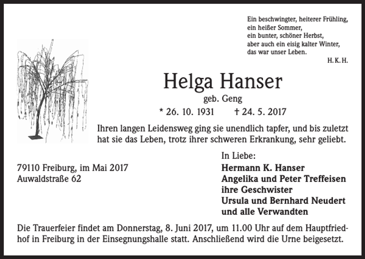 <p>Ein beschwingter, heiterer Frühling,<br />ein heißer Sommer,<br />ein bunter, schöner Herbst,<br />aber auch ein eisig kalter Winter,<br />das war unser Leben.</p><p>H. K. H.</p><p>Helga Hanser</p><p>geb. Geng<br />* 26. 10. 1931 † 24. 5. 2017<br />Ihren langen Leidensweg ging sie unendlich tapfer, und bis zuletzt<br />hat sie das Leben, trotz ihrer schweren Erkrankung, sehr geliebt.</p><p>79110 Freiburg, im Mai 2017<br />Auwaldstraße 62</p><p>In Liebe:<br />Hermann K. Hanser<br />Angelika und Peter Treffeisen<br />ihre Geschwister<br />Ursula und Bernhard Neudert<br />und alle Verwandten</p><p>Die Trauerfeier findet am Donnerstag, 8. Juni 2017, um 11.00 Uhr auf dem Hauptfriedhof in Freiburg in der Einsegnungshalle statt. Anschließend wird die Urne beigesetzt.</p>