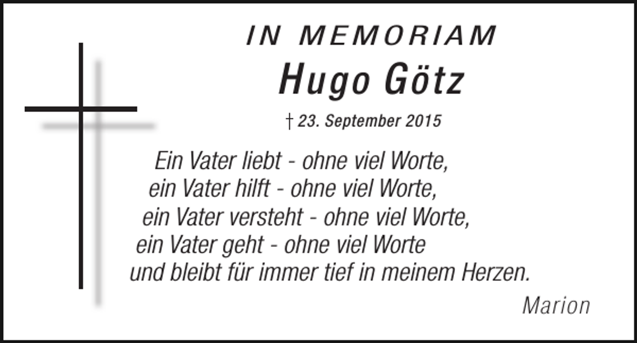 <p>IN MEMORIAM</p><p>H ugo G ötz<br />23. September 2015</p><p>Ein Vater liebt - ohne viel Worte,<br />ein Vater hilft - ohne viel Worte,<br />ein Vater versteht - ohne viel Worte,<br />ein Vater geht - ohne viel Worte<br />und bleibt für immer tief in meinem Herzen.<br />Marion</p>