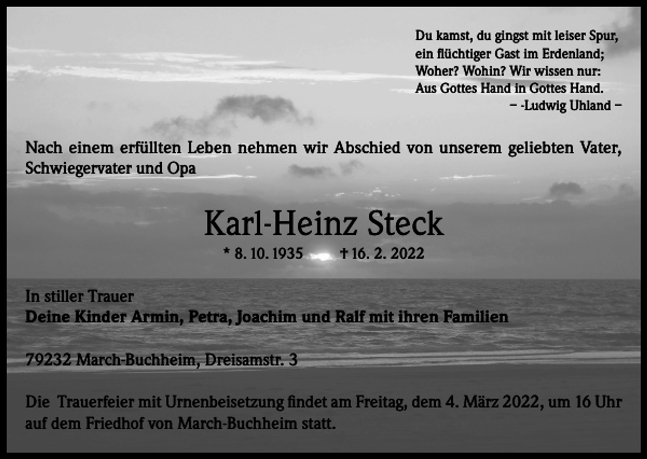 <p>Du kamst, du gingst mit leiser Spur,<br />ein flüchtiger Gast im Erdenland;<br />Woher? Wohin? Wir wissen nur:<br />Aus Gottes Hand in Gottes Hand.</p><p>– -Ludwig Uhland –</p><p>Nach einem erfüllten Leben nehmen wir Abschied von unserem geliebten Vater,<br />Schwiegervater und Opa</p><p>Karl-Heinz Steck<br />* 8. 10. 1935</p><p>† 16. 2. 2022</p><p>In stiller Trauer<br />Deine Kinder Armin, Petra, Joachim und Ralf mit ihren Familien<br />79232 March-Buchheim, Dreisamstr. 3<br />Die Trauerfeier mit Urnenbeisetzung findet am Freitag, dem 4. März 2022, um 16 Uhr<br />auf dem Friedhof von March-Buchheim statt.</p>