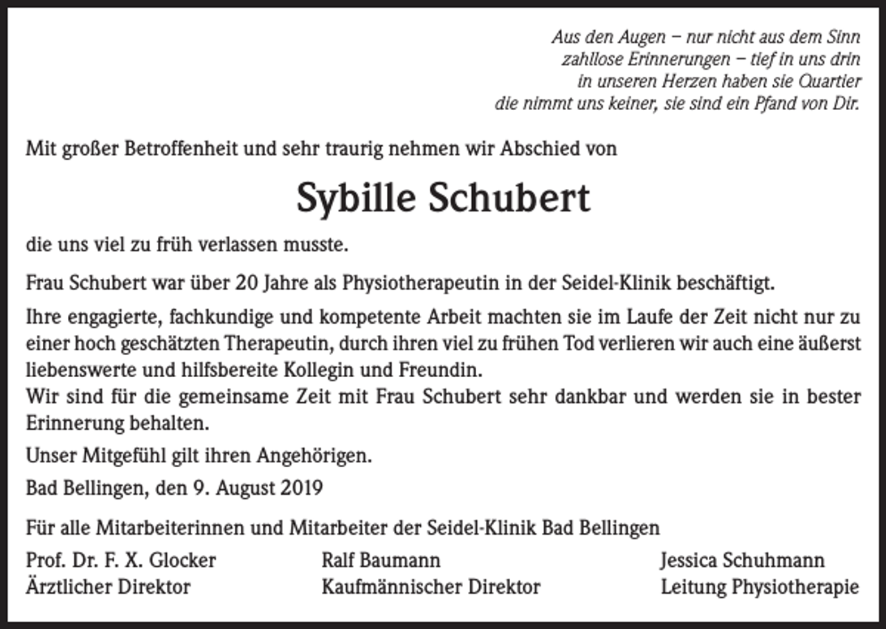 <p>Aus den Augen – nur nicht aus dem Sinn<br />zahllose Erinnerungen – tief in uns drin<br />in unseren Herzen haben sie Quartier<br />die nimmt uns keiner, sie sind ein Pfand von Dir.</p><p>Mit großer Betroffenheit und sehr traurig nehmen wir Abschied von</p><p>Sybille Schubert<br />die uns viel zu früh verlassen musste.<br />Frau Schubert war über 20 Jahre als Physiotherapeutin in der Seidel-Klinik beschäftigt.<br />Ihre engagierte, fachkundige und kompetente Arbeit machten sie im Laufe der Zeit nicht nur zu<br />einer hoch geschätzten Therapeutin, durch ihren viel zu frühen Tod verlieren wir auch eine äußerst<br />liebenswerte und hilfsbereite Kollegin und Freundin.<br />Wir sind für die gemeinsame Zeit mit Frau Schubert sehr dankbar und werden sie in bester<br />Erinnerung behalten.<br />Unser Mitgefühl gilt ihren Angehörigen.<br />Bad Bellingen, den 9. August 2019<br />Für alle Mitarbeiterinnen und Mitarbeiter der Seidel-Klinik Bad Bellingen<br />Prof. Dr. F. X. Glocker<br />Ralf Baumann<br />Jessica Schuhmann<br />Ärztlicher Direktor<br />Kaufmännischer Direktor<br />Leitung Physiotherapie</p>
