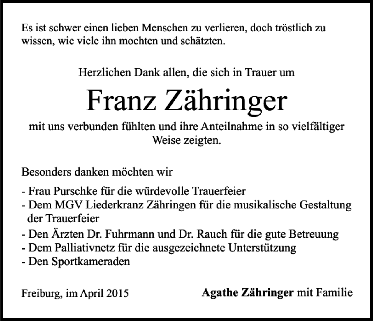 <p>Es ist schwer einen lieben Menschen zu verlieren, doch tröstlich zu<br />wissen, wie viele ihn mochten und schätzten.</p><p>Herzlichen Dank allen, die sich in Trauer um</p><p>Franz Zähringer</p><p>mit uns verbunden fühlten und ihre Anteilnahme in so vielfältiger<br />Weise zeigten.<br />Besonders danken möchten wir<br />- Frau Purschke für die würdevolle Trauerfeier<br />- Dem MGV Liederkranz Zähringen für die musikalische Gestaltung<br />der Trauerfeier<br />- Den Ärzten Dr. Fuhrmann und Dr. Rauch für die gute Betreuung<br />- Dem Palliativnetz für die ausgezeichnete Unterstützung<br />- Den Sportkameraden<br />Freiburg, im April 2015</p><p>Agathe Zähringer mit Familie</p>