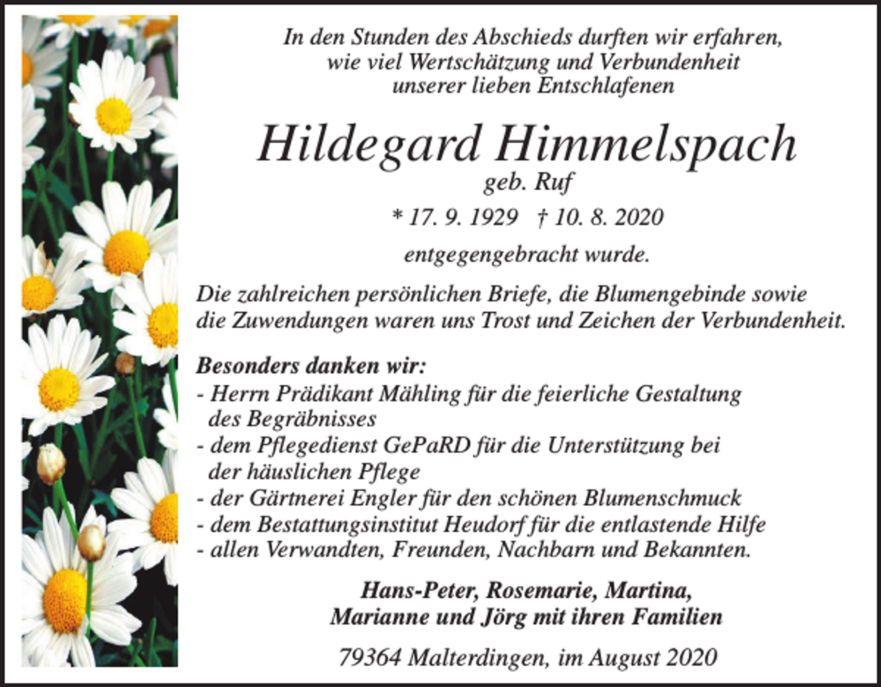 <p>In den Stunden des Abschieds durften wir erfahren,<br />wie viel Wertschätzung und Verbundenheit<br />unserer lieben Entschlafenen</p><p>Hildegard Himmelspach<br />geb. Ruf<br />* 17. 9. 1929 † 10. 8. 2020<br />entgegengebracht wurde.<br />Die zahlreichen persönlichen Briefe, die Blumengebinde sowie<br />die Zuwendungen waren uns Trost und Zeichen der Verbundenheit.<br />Besonders danken wir:<br />- Herrn Prädikant Mähling für die feierliche Gestaltung<br />des Begräbnisses<br />- dem Pflegedienst GePaRD für die Unterstützung bei<br />der häuslichen Pflege<br />- der Gärtnerei Engler für den schönen Blumenschmuck<br />- dem Bestattungsinstitut Heudorf für die entlastende Hilfe<br />- allen Verwandten, Freunden, Nachbarn und Bekannten.<br />Hans-Peter, Rosemarie, Martina,<br />Marianne und Jörg mit ihren Familien</p><p>79364 Malterdingen, im August 2020</p>