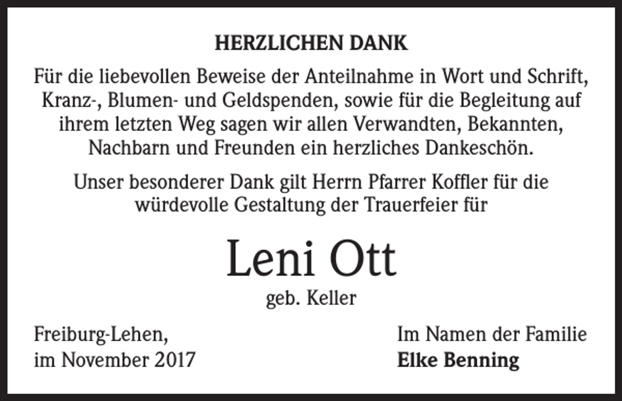 <p>HERZLICHEN DANK<br />Für die liebevollen Beweise der Anteilnahme in Wort und Schrift,<br />Kranz-, Blumen- und Geldspenden, sowie für die Begleitung auf<br />ihrem letzten Weg sagen wir allen Verwandten, Bekannten,<br />Nachbarn und Freunden ein herzliches Dankeschön.<br />Unser besonderer Dank gilt Herrn Pfarrer Koffler für die<br />würdevolle Gestaltung der Trauerfeier für</p><p>Leni Ott<br />geb. Keller</p><p>Freiburg-Lehen,<br />im November 2017</p><p>Im Namen der Familie<br />Elke Benning</p>