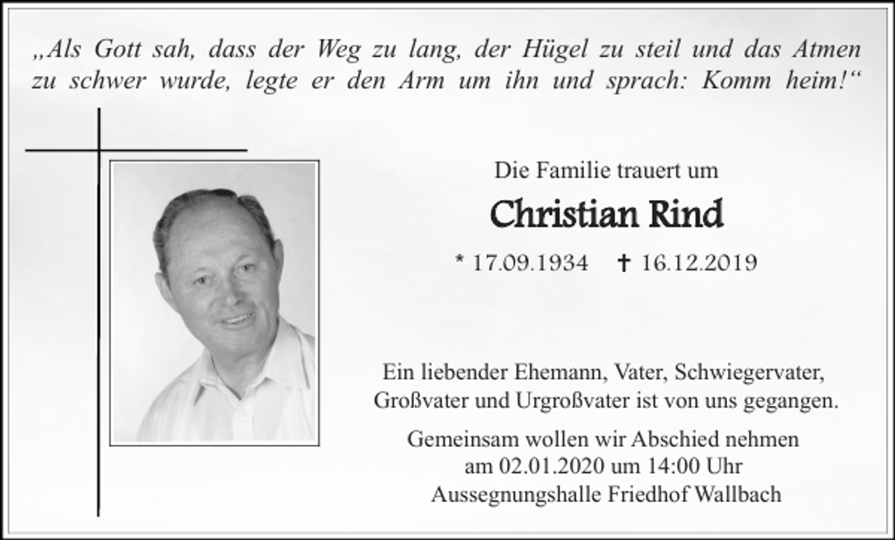 <p>„Als Gott sah, dass der Weg zu lang, der Hügel zu steil und das Atmen<br />zu schwer wurde, legte er den Arm um ihn und sprach: Komm heim!“</p><p>Die Familie trauert um</p><p>Christian Rind<br />* 17.09.1934 ✝ 16.12.2019</p><p>Ein liebender Ehemann, Vater, Schwiegervater,<br />Großvater und Urgroßvater ist von uns gegangen.<br />Gemeinsam wollen wir Abschied nehmen<br />am 02.01.2020 um 14:00 Uhr<br />Aussegnungshalle Friedhof Wallbach</p>