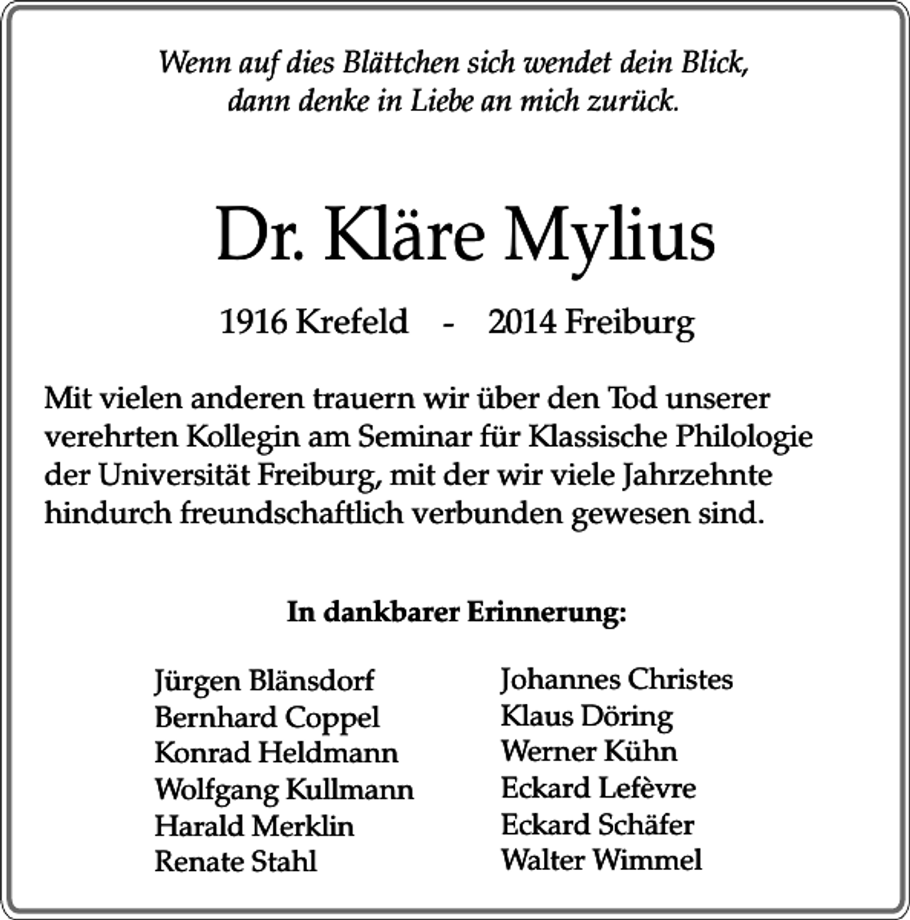 <p>Wenn auf dies Blättchen sich wendet dein Blick,<br />dann denke in Liebe an mich zurück.</p><p>Dr. Kläre Mylius<br />1916 Krefeld - 2014 Freiburg<br />Mit vielen anderen trauern wir über den Tod unserer<br />verehrten Kollegin am Seminar für Klassische Philologie<br />der Universität Freiburg, mit der wir viele Jahrzehnte<br />hindurch freundschaftlich verbunden gewesen sind.<br />In dankbarer Erinnerung:<br />Jürgen Blänsdorf<br />Bernhard Coppel<br />Konrad Heldmann<br />Wolfgang Kullmann<br />Harald Merklin<br />Renate Stahl</p><p>Johannes Christes<br />Klaus Döring<br />Werner Kühn<br />Eckard Lefèvre<br />Eckard Schäfer<br />Walter Wimmel</p>