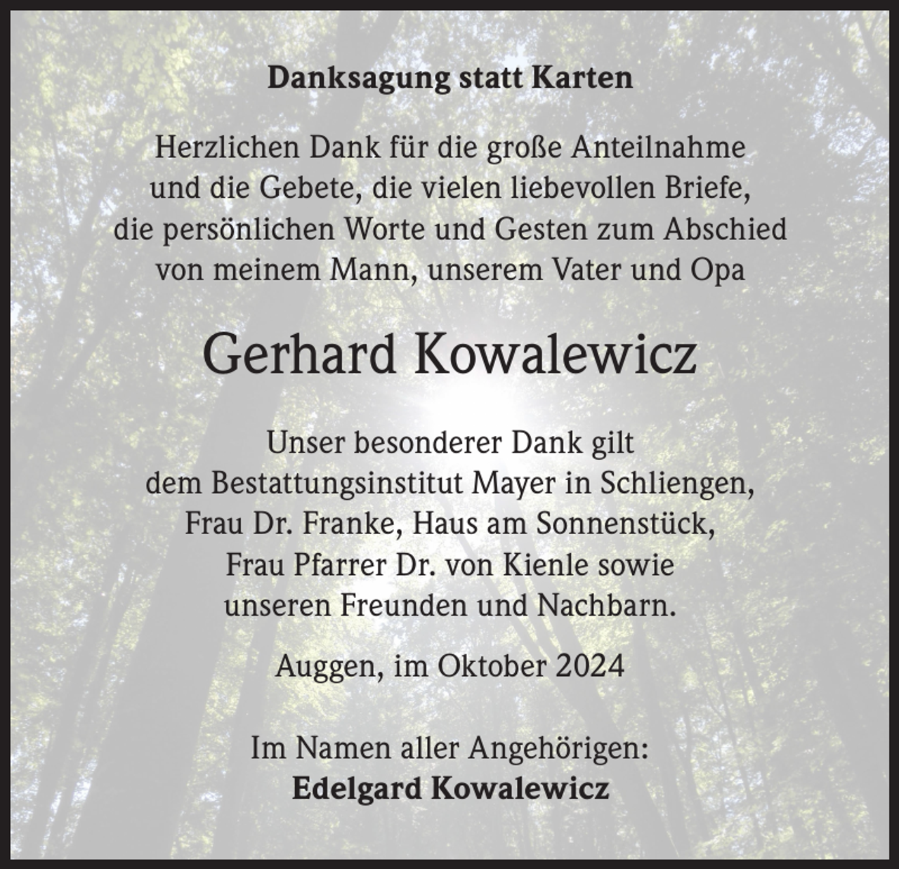 <p>Danksagung statt Karten<br />Herzlichen Dank für die große Anteilnahme<br />und die Gebete, die vielen liebevollen Briefe,<br />die persönlichen Worte und Gesten zum Abschied<br />von meinem Mann, unserem Vater und Opa</p><p>Gerhard Kowalewicz<br />Unser besonderer Dank gilt<br />dem Bestattungsinstitut Mayer in Schliengen,<br />Frau Dr. Franke, Haus am Sonnenstück,<br />Frau Pfarrer Dr. von Kienle sowie<br />unseren Freunden und Nachbarn.<br />Auggen, im Oktober 2024<br />Im Namen aller Angehörigen:<br />Edelgard Kowalewicz</p>