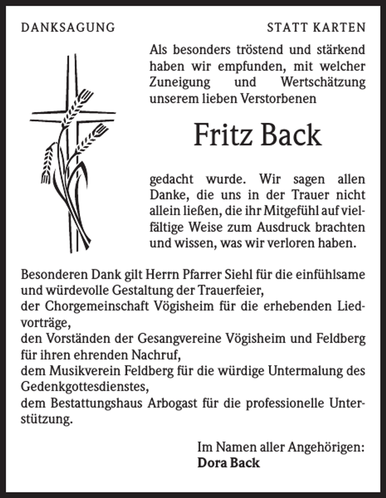 <p>D A NK S A G U NG</p><p>S T A T T K A R T EN</p><p>Als besonders tröstend und stärkend<br />haben wir empfunden, mit welcher<br />Zuneigung<br />und<br />Wertschätzung<br />unserem lieben Verstorbenen</p><p>Fritz Back<br />gedacht wurde. Wir sagen allen<br />Danke, die uns in der Trauer nicht<br />allein ließen, die ihr Mitgefühl auf vielfältige Weise zum Ausdruck brachten<br />und wissen, was wir verloren haben.<br />Besonderen Dank gilt Herrn Pfarrer Siehl für die einfühlsame<br />und würdevolle Gestaltung der Trauerfeier,<br />der Chorgemeinschaft Vögisheim für die erhebenden Liedvorträge,<br />den Vorständen der Gesangvereine Vögisheim und Feldberg<br />für ihren ehrenden Nachruf,<br />dem Musikverein Feldberg für die würdige Untermalung des<br />Gedenkgottesdienstes,<br />dem Bestattungshaus Arbogast für die professionelle Unterstützung.<br />Im Namen aller Angehörigen:<br />Dora Back</p>